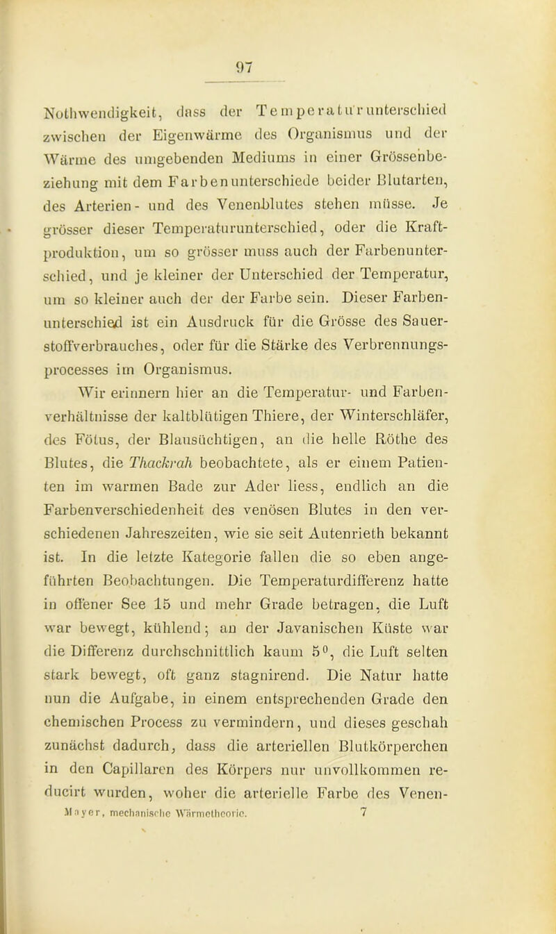 Nothwendigkeit, dass der Temperaturunterschied zwischen der Eigenwärme des Organismus und der Wärme des umgebenden Mediums in einer Grösse'nbe- ziehung mit dem Farben unterschiede beider Blutarten, des Arterien- und des Veneoblutes stehen müsse. Je grösser dieser Temperaturunterschied, oder die Kraft- produktion, um so grösser muss auch der Farbenunter- schied, und je kleiner der Unterschied der Temperatur, um so kleiner auch der der Farbe sein. Dieser Farben- unterschied ist ein Ausdruck für die Grösse des Sauer- stoffVerbrauches, oder für die Stärke des Verbrennungs- processes im Organismus. Wir erinnern hier an die Temperatur- und Farben- verhältnisse der kaltblütigen Thiere, der Winterschläfer, des Fötus, der Blausüchtigen, an die helle Röthe des Blutes, die Thcickrah beobachtete, als er einem Patien- ten im warmen Bade zur Ader liess, endlich an die Farbenverschiedenheit des venösen Blutes in den ver- schiedenen Jahreszeiten, wie sie seit Autenrieth bekannt ist. In die letzte Kategorie fallen die so eben ange- führten Beobachtungen. Die Temperaturdifferenz hatte in offener See 15 und mehr Grade betragen, die Luft war bewegt, kühlend; an der Javanischen Küste war die Differenz durchschnittlich kaum 5°, die Luft selten stark bewegt, oft ganz stagnirend. Die Natur hatte nun die Aufgabe, in einem entsprechenden Grade den chemischen Process zu vermindern, und dieses geschah zunächst dadurch, dass die arteriellen Blutkörperchen in den Capillaren des Körpers nur unvollkommen re- ducirt wurden, woher die arterielle Farbe des Venen- Mayer, mechanische Wärmetheorie. 7