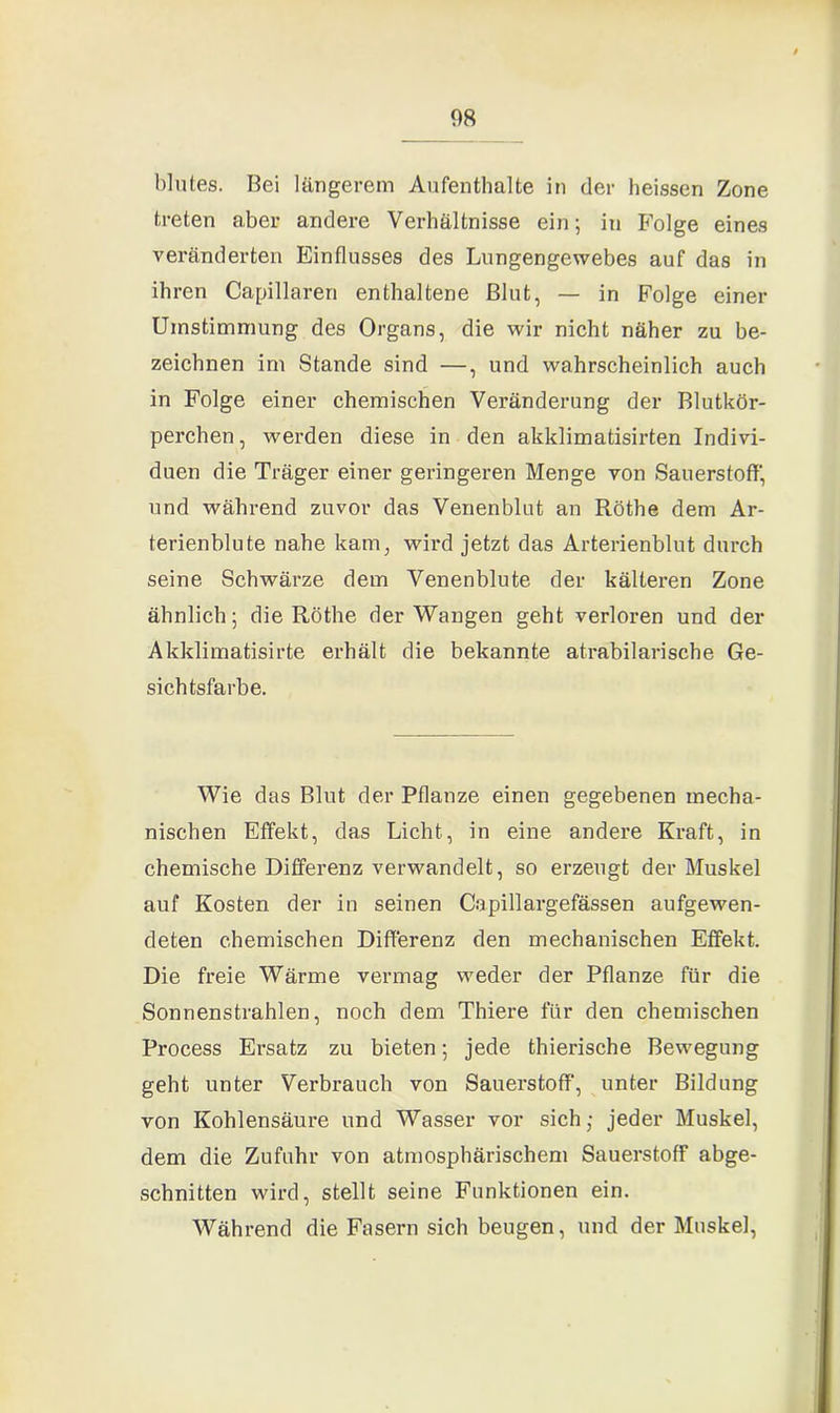 blutes. Bei längerem Aufenthalte in der heissen Zone treten aber andere Verhältnisse ein; in Folge eines veränderten Einflusses des Lungengewebes auf das in ihren Capillaren enthaltene Blut, — in Folge einer Umstimmung des Organs, die wir nicht näher zu be- zeichnen im Stande sind —, und wahrscheinlich auch in Folge einer chemischen Veränderung der Blutkör- perchen , werden diese in den akklimatisirten Indivi- duen die Träger einer geringeren Menge von Sauerstoff' und während zuvor das Venenblut an Röthe dem Ar- terienblute nahe kam, wird jetzt das Arterienblut durch seine Schwärze dem Venenblute der kälteren Zone ähnlich; die Röthe der Wangen geht verloren und der Akklimatisirte erhält die bekannte atrabilarische Ge- sichtsfarbe. Wie das Blut der Pflanze einen gegebenen mecha- nischen Effekt, das Licht, in eine andere Kraft, in chemische Differenz verwandelt, so erzeugt der Muskel auf Kosten der in seinen Capillargefässen aufgewen- deten chemischen Differenz den mechanischen Effekt. Die freie Wärme vermag weder der Pflanze für die Sonnenstrahlen, noch dem Thiere für den chemischen Process Ersatz zu bieten; jede thierische Bewegung geht unter Verbrauch von Sauerstoff', unter Bildung von Kohlensäure und Wasser vor sich; jeder Muskel, dem die Zufuhr von atmosphärischem Sauerstoff abge- schnitten wird, stellt seine Funktionen ein. Während die Fasern sich beugen, und der Muskel,