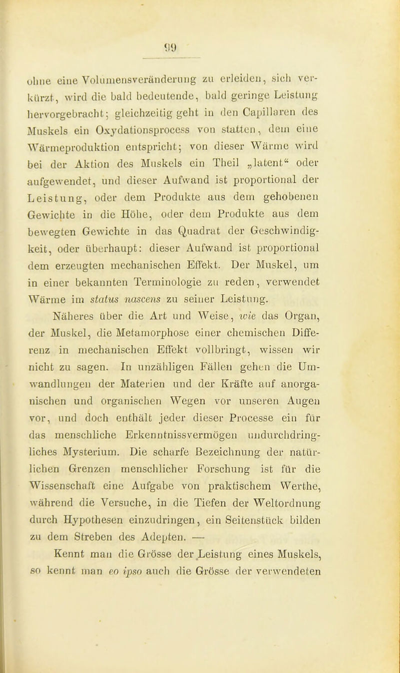 ohne eine Volumensveränderung zu erleiden, sich ver- kürzt, wird die bald bedeutende, bald geringe Leistung hervorgebracht; gleichzeitig geht in den Capillaren des Muskels ein Oxydationsprocess von statten, dem eine Wärmeproduktion entspricht; von dieser Wärme wird bei der Aktion des Muskels ein Theil „latent“ oder aufgewendet, und dieser Aufwand ist proportional der Leistung, oder dem Produkte aus dem gehobenen Gewichte in die Höhe, oder dem Produkte aus dem bewegten Gewichte in das Quadrat der Geschwindig- keit, oder überhaupt: dieser Aufwand ist proportional dem erzeugten mechanischen Effekt. Der Muskel, um in einer bekannten Terminologie zu reden, verwendet Wärme im status nascens zu seiner Leistung. Näheres über die Art und Weise, wie das Organ, der Muskel, die Metamorphose einer chemischen Diffe- renz in mechanischen Effekt vollbringt, wissen wir nicht zu sagen. In unzähligen Fällen gehen die Um- wandlungen der Materien und der Kräfte auf anorga- nischen und organischen Wegen vor unseren Augen vor, und doch enthält jeder dieser Processe ein für das menschliche Erkenntnissvermögen undurchdring- liches Mysterium. Die scharfe Bezeichnung der natür- lichen Grenzen menschlicher Forschung ist für die Wissenschaft eine Aufgabe von praktischem Werthe, während die Versuche, in die Tiefen der Weltordnung durch Hypothesen einzudringen, ein Seitenstück bilden zu dem Streben des Adepten. — Kennt man die Grösse der Leistung eines Muskels, so kennt man eo ipso auch die Grösse der verwendeten