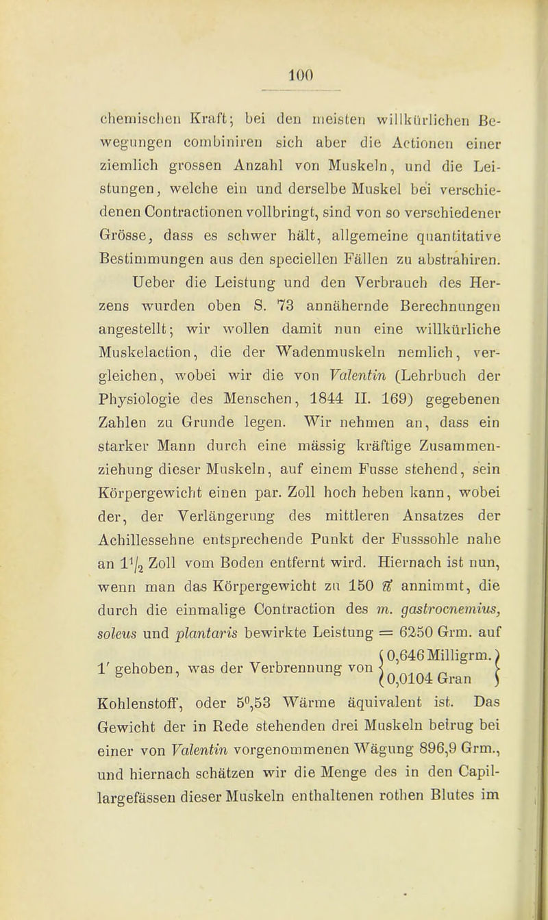 chemischen Kraft; bei den meisten willkürlichen Be- wegungen combiniren sich aber die Actionen einer ziemlich grossen Anzahl von Muskeln, und die Lei- stungen, welche ein und derselbe Muskel bei verschie- denen Contractioncn vollbringt, sind von so verschiedener Grösse, dass es schwer hält, allgemeine quantitative Bestimmungen aus den speciellen Fällen zu abstrahiren. Ueber die Leistung und den Verbrauch des Her- zens wurden oben S. 73 annähernde Berechnungen angestellt; wir wollen damit nun eine willkürliche Muskelaction, die der Wadenmuskeln nemlich, ver- gleichen, wobei wir die von Valentin (Lehrbuch der Physiologie des Menschen, 1844 II. 169) gegebenen Zahlen zu Grunde legen. Wir nehmen an, dass ein starker Mann durch eine mässig kräftige Zusammen- ziehung dieser Muskeln, auf einem Fusse stehend, sein Körpergewicht einen par. Zoll hoch heben kann, wobei der, der Verlängerung des mittleren Ansatzes der Achillessehne entsprechende Punkt der Fusssohle nahe an 14/2 Zoll vom Boden entfernt wird. Hiernach ist nun, wenn man das Körpergewicht zu 150 fZ annimmt, die durch die einmalige Contraction des m. gastrocnemius, soleus und plantaris bewirkte Leistung = 6250 Grm. auf (0,646 Milligrm. 1' gehoben, was der Verbrennung von « ^ „ & ’ & (0,0104 Gran Kohlenstoff’, oder 5°,53 Wärme äquivalent ist. Das Gewicht der in Rede stehenden drei Muskeln betrug bei einer von Valentin vorgenommenen Wägung 896,9 Grm., und hiernach schätzen wir die Menge des in den Capil- largefässen dieser Muskeln enthaltenen rothen Blutes im