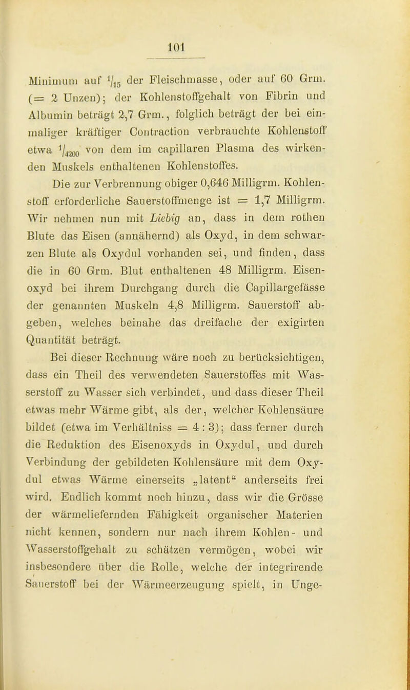 Minimum auf % der Fleischmasse, oder auf 60 Gnu. (= 2 Unzen); der Kohlenstoffgehalt von Fibrin und Albumin beträgt 2,7 Grm., folglich beträgt der bei ein- maliger kräftiger Contraction verbrauchte Kohlenstoff etwa y4200 von dem im capillaren Plasma des wirken- den Muskels enthaltenen Kohlenstoffes. Die zur Verbrennung obiger 0,646 Milligrm. Kohlen- stoff erforderliche Sauerstoffmenge ist = 1,7 Milligrm. Wir nehmen nun mit Liebig an, dass in dein rothen Blute das Eisen (annähernd) als Oxyd, in dem schwar- zen Blute als Oxj'dul vorhanden sei, und finden, dass die in 60 Grm. Blut enthaltenen 48 Milligrm. Eisen- oxyd bei ihrem Durchgang durch die Capillargefässe der genannten Muskeln 4,8 Milligrm. Sauerstoff ab- geben, welches beinahe das dreifache der exigirten Quantität beträgt. Bei dieser Rechnung wäre noch zu berücksichtigen, dass ein Theil des verwendeten Sauerstoffes mit Was- serstoff zu Wasser sich verbindet, und dass dieser Theil etwas mehr Wärme gibt, als der, welcher Kohlensäure bildet (etwa im Verhältnis = 4:3); dass ferner durch die Reduktion des Eisenoxyds in Oxydul, und durch Verbindung der gebildeten Kohlensäure mit dem Oxy- dul etwas Wärme einerseits „latent“ anderseits frei wird. Endlich kommt noch hinzu, dass wir die Grösse der wärmeliefernden Fähigkeit organischer Materien nicht kennen, sondern nur nach ihrem Kohlen- und Wasserstoffgehalt zu schätzen vermögen, wobei wir insbesondere über die Rolle, welche der integrirende Sauerstoff bei der Wärmeerzeugung spielt, in Unge-
