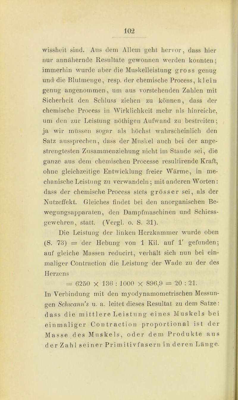 wissheit sind. Aus dem Allem gehl, hervor, dass hier nur annähernde Resultate gewonnen werden konnten; immerhin wurde aber die Muskelleistung gross genug und die Blutmenge, resp. der chemische Process, klein genug angenommen, um aus vorstehenden Zahlen mit Sicherheit den Schluss ziehen zu können, dass der chemische Process in Wirklichkeit mehr als hinreiche, um den zur Leistung nöthigen Aufwand zu bestreiten; ja wir müssen sogar als höchst wahrscheinlich den Satz aussprechen, dass der Muskel auch bei der ange- strengtesten Zusammenziehung nicht im Stande sei, die ganze aus dem chemischen Processe resultirende Kraft, ohne gleichzeitige Entwicklung freier Wärme, in me- chanische Leistung zu verwandeln ; mit anderen Worten: dass der chemische Process stets grösser sei, als der Nutzeffekt. Gleiches findet bei den anorganischen Be- wegungsapparaten, den Dampfmaschinen und Schiess- gewehren, statt. (Vergl. o. S. 31). Die Leistung der linken Herzkammer wurde oben (S. 73) = der Hebung von 1 Kil. auf 1' gefunden; auf gleiche Massen reducirt, verhält sich nun bei ein- maliger Contraction die Leistung der Wade zu der des Herzens = 6250 X 136 : 1000 X 896,9 = 20 : 21. In Verbindung mit den myodynamometrischen Messun- gen Scliicann’s u. a. leitet dieses Resultat zu dein Satze: dass die mittlere Leistung eines Muskels bei einmaliger Contraction proportional ist der Masse des Muskels, oder dem Produkte aus der Zahl seiner Primitivfasern in deren Länge.