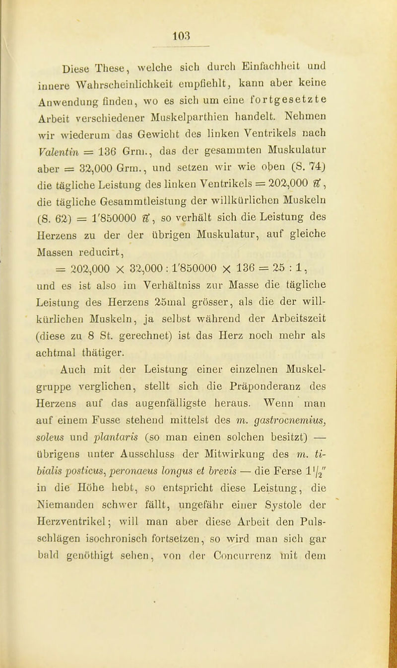 Diese These, welche sich durch Einfachheit und innere Wahrscheinlichkeit empfiehlt, kann aber keine Anwendung finden, wo es sich um eine fortgesetzte Arbeit verschiedener Muskelparthien handelt. Nehmen wir wiederum das Gewicht des linken Ventrikels nach Valentin = 136 Grm., das der gesammten Muskulatur aber = 32,000 Grm., und setzen wir wie oben (S. 74) die tägliche Leistung des linken Ventrikels = 202,000 U, die tägliche Gesammtleistung der willkürlichen Muskeln (S. 62) = T850000 U, so verhält sich die Leistung des Herzens zu der der übrigen Muskulatur, auf gleiche Massen reducirt, = 202,000 X 32,000 : T850000 X 136 = 25 : 1, und es ist also im Verhältniss zur Masse die tägliche Leistung des Herzens 25mal grösser, als die der will- kürlichen Muskeln, ja selbst während der Arbeitszeit (diese zu 8 St. gerechnet) ist das Herz noch mehr als achtmal thätiger. Auch mit der Leistung einer einzelnen Muskel- gruppe verglichen, stellt sich die Präponderanz des Herzens auf das augenfälligste heraus. Wenn man auf einem Fusse stehend mittelst des m. gastrocnemius, soleus und plantaris (so man einen solchen besitzt) — übrigens unter Ausschluss der Mitwirkung des m. ti- bialis posticus, peronaeus longus et brevis — die Ferse 11 /2 in die Höhe hebt, so entspricht diese Leistung, die Niemanden schwer fällt, ungefähr einer Systole der Herzventrikel; will man aber diese Arbeit den Puls- schlägen isochronisch fortsetzen, so wird man sich gar bald gcnöthigt sehen, von der Concurrenz mit dem