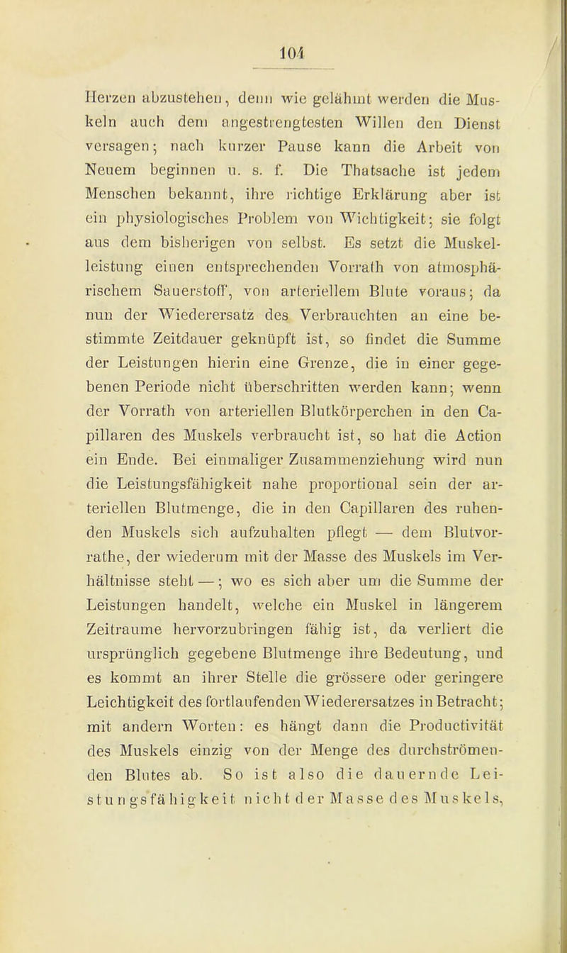 101 Herzen abzustehen, denn wie gelähmt werden die Mus- keln auch dem angestrengtesten Willen den Dienst versagen; nach kurzer Pause kann die Arbeit von Neuem beginnen u. s. f. Die Thatsache ist jedem Menschen bekannt, ihre richtige Erklärung aber ist ein physiologisches Problem von Wichtigkeit; sie folgt aus dem bisherigen von selbst. Es setzt die Muskel- leistung einen entsprechenden Vorrath von atmosphä- rischem Sauerstoff, von arteriellem Blute voraus; da nun der Wiederersatz des Verbrauchten an eine be- stimmte Zeitdauer geknüpft ist, so findet die Summe der Leistungen hierin eine Grenze, die in einer gege- benen Periode nicht überschritten werden kann; wenn der Vorrath von arteriellen Blutkörperchen in den Ca- pillaren des Muskels verbraucht ist, so bat die Action ein Ende. Bei einmaliger Zusammenziehung wird nun die Leistungsfähigkeit nahe proportional sein der ar- teriellen Blutmenge, die in den Capillaren des ruhen- den Muskels sich aufzuhalten pflegt — dem Blutvor- rathe, der wiederum mit der Masse des Muskels im Ver- hältnisse steht —; wo es sich aber um die Summe der Leistungen handelt, welche ein Muskel in längerem Zeiträume hervorzubringen fähig ist, da verliert die ursprünglich gegebene Blutmenge ihre Bedeutung, und es kommt an ihrer Stelle die grössere oder geringere Leichtigkeit des fortlaufenden Wiederersatzes in Betracht; mit andern Worten: es hängt dann die Productivität des Muskels einzig von der Menge des durchströmen- den Blutes ab. So ist also die dauernde Lei- s t u n gs f a h i g k e i t n i c h t de r Masse des M u s ke 1 s,