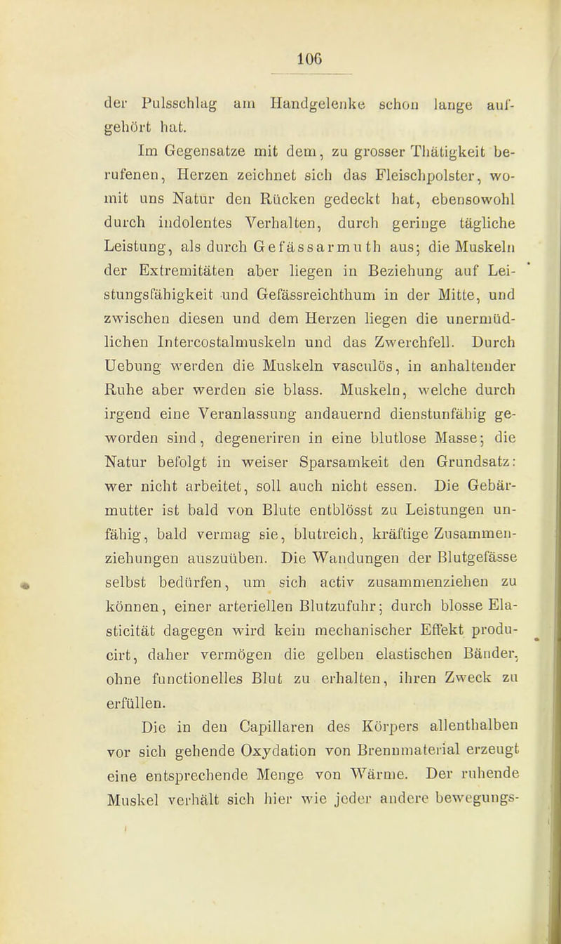 100 der Pulsschlug am Handgelenke schon lange auf- gehört hat. Im Gegensätze mit dem, zu grosser Thätigkeit be- rufenen, Herzen zeichnet sich das Fleischpolster, wo- mit uns Natur den Rücken gedeckt hat, ebensowohl durch indolentes Verhalten, durch geringe tägliche Leistung, als durch Gefässarmu th aus; die Muskeln der Extremitäten aber liegen in Beziehung auf Lei- stungsfähigkeit und Gefässreichthum in der Mitte, und zwischen diesen und dem Herzen liegen die unermüd- lichen Intercostalmuskeln und das Zwerchfell. Durch Uebung werden die Muskeln vasculös, in anhaltender Ruhe aber werden sie blass. Muskeln, welche durch irgend eine Veranlassung andauernd dienstunfähig ge- worden sind, degeneriren in eine blutlose Masse; die Natur befolgt in weiser Sparsamkeit den Grundsatz: wer nicht arbeitet, soll auch nicht essen. Die Gebär- mutter ist bald von Blute entblösst zu Leistungen un- fähig, bald vermag sie, blutreich, kräftige Zusammen- ziehungen auszuüben. Die Wandungen der Blutgefässe selbst bedürfen, um sich activ zusammenziehen zu können, einer arteriellen Blutzufuhr; durch blosse Ela- sticität dagegen wird kein mechanischer Effekt produ- cirt, daher vermögen die gelben elastischen Bänder, ohne functionelles Blut zu erhalten, ihren Zweck zu erfüllen. Die in den Capillaren des Körpers allenthalben vor sich gehende Oxydation von Brennmaterial erzeugt eine entsprechende Menge von Wärme. Der ruhende Muskel verhält sich hier wie jeder andere bewcgungs- I