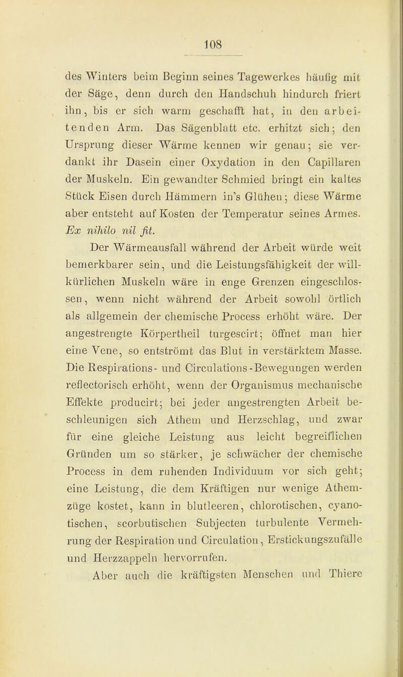 des Winters beim Beginn seines Tagewerkes häufig mit der Säge, denn durch den Handschuh hindurch friert ihn, bis er sich warm geschafft hat, in den arbei- tenden Arm. Das Sägenblatt etc. erhitzt sich; den Ursprung dieser Wärme kennen wir genau; sie ver- dankt ihr Dasein einer Oxydation in den Capillaren der Muskeln. Ein gewandter Schmied bringt ein kaltes Stück Eisen durch Hämmern in’s Glühen; diese Wärme aber entsteht auf Kosten der Temperatur seines Armes. Ex nihilo nil fit. Der Wärmeausfall während der Arbeit würde weit bemerkbarer sein, und die Leistungsfähigkeit der will- kürlichen Muskeln wäre in enge Grenzen eingeschlos- sen , wenn nicht während der Arbeit sowohl örtlich als allgemein der chemische Process erhöht wäre. Der angestrengte Körpertheil turgescirt; öffnet man hier eine Vene, so entströmt das Blut in verstärktem Masse. Die Respirations- und Circulations-Bewegungen werden reflectorisch erhöht, wenn der Organismus mechanische Effekte producirt; bei jeder angestrengten Arbeit be- schleunigen sich Athem und Herzschlag, und zwar für eine gleiche Leistung aus leicht begreiflichen Gründen um so stärker, je schwächer der chemische Process in dem ruhenden Individuum vor sich geht; eine Leistung, die dem Kräftigen nur wenige Athem- züge kostet, kann in blutleeren, chlorotischen, cyano- tischen, scorbutischen Subjecten turbulente Vermeh- rung der Respiration und Circulation, Erstickungszufälle und Herzzappeln hervorrufen. Aber auch die kräftigsten Menschen und Thiere