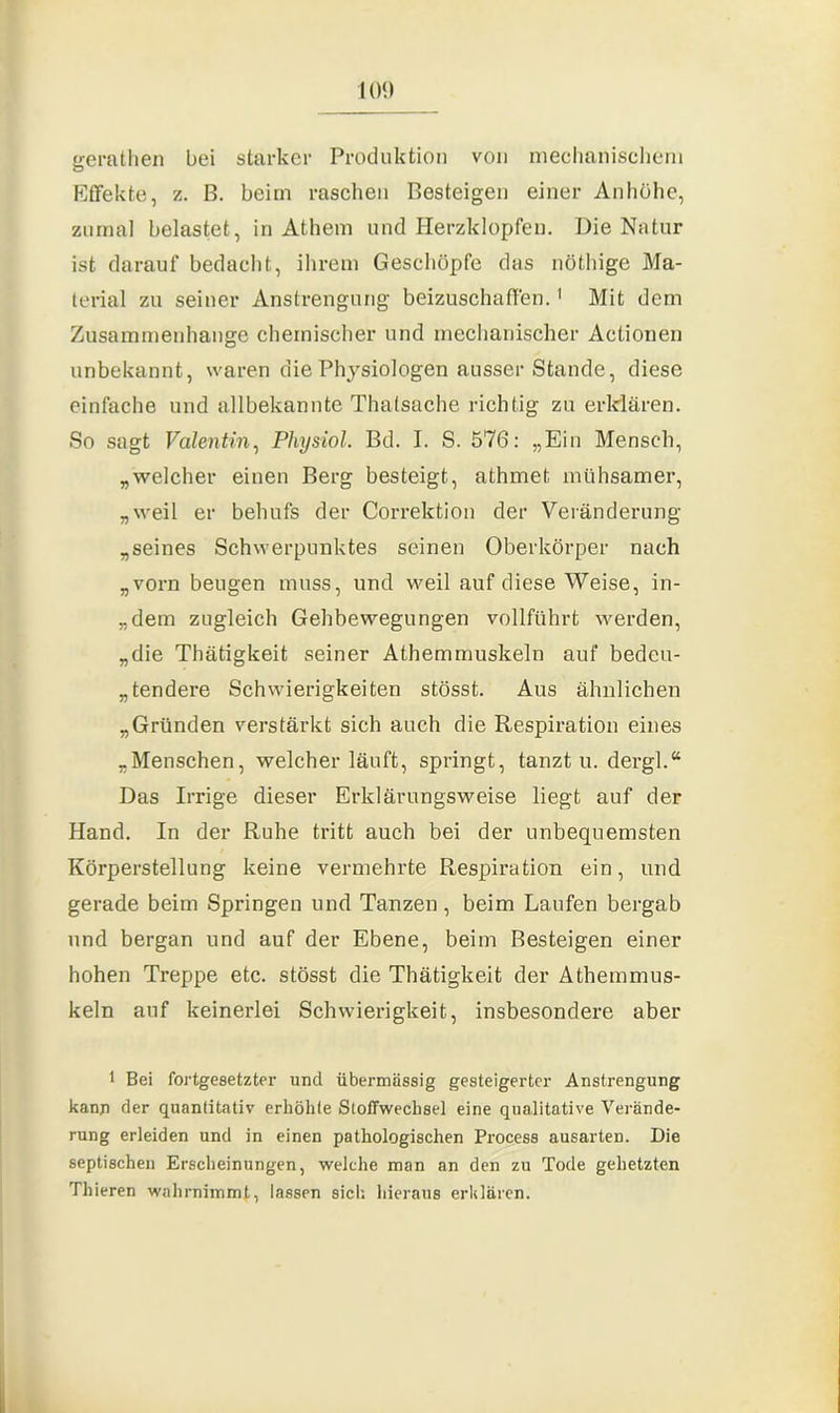 gerathen bei starker Produktion von mechanischem Effekte, z. B. beim raschen Besteigen einer Anhöhe, zumal belastet, in Athem und Herzklopfen. Die Natur ist darauf bedacht, ihrem Geschöpfe das nöthige Ma- terial zu seiner Anstrengung beizuschaffen.1 Mit dem Zusammenhänge chemischer und mechanischer Actionen unbekannt, waren die Physiologen ausser Stande, diese einfache und allbekannte Thalsache richtig zu erklären. So sagt Valentin, Physiol. Bd. I. S. 576: „Ein Mensch, „welcher einen Berg besteigt, athmet mühsamer, „weil er behufs der Correktion der Veränderung „seines Schwerpunktes seinen Oberkörper nach „vorn beugen muss, und weil auf diese Weise, in- „dem zugleich Gehbewegungen vollführt werden, „die Thätigkeit seiner Athemmuskeln auf' bedeu- tendere Schwierigkeiten stösst. Aus ähnlichen „Gründen verstärkt sich auch die Respiration eines „Menschen, welcher läuft, springt, tanzt u. dergl.“ Das Irrige dieser Erklärungsweise liegt auf der Hand. In der Ruhe tritt auch bei der unbequemsten Körperstellung keine vermehrte Respiration ein, und gerade beim Springen und Tanzen, beim Laufen bergab und bergan und auf der Ebene, beim Besteigen einer hohen Treppe etc. stösst die Thätigkeit der Athemmus- keln auf keinerlei Schwierigkeit, insbesondere aber 1 Bei fortgesetzter und übermassig gesteigerter Anstrengung kann der quantitativ erhöhte Stoffwechsel eine qualitative Verände- rung erleiden und in einen pathologischen Process ausarten. Die septischen Erscheinungen, welche man an den zu Tode gehetzten Tliieren wahrnimmt, lassen sich hieraus erklären.