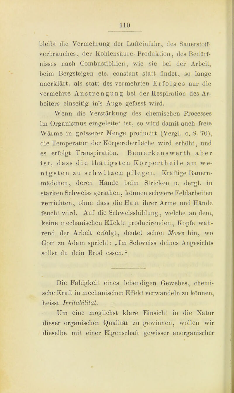 bleibt die Vermehrung der Lufteinfuhr, des Sauerstoff- verbrauches, der Kohlensäure-Produktion, des Bedürf- nisses nach Combustibilien . wie sie bei der Arbeit, beim Bergsteigen etc. constant statt findet, so lange unerklärt, als statt des vermehrten Erfolges nur die vermehrte Anstrengung bei der Respiration des Ar- beiters einseitig in's Auge gefasst wird. Wenn die Verstärkung des chemischen Processes im Organismus eingeleitet ist, so wird damit auch freie Wärme in grösserer Menge producirt (Vergl. o. S. 70), die Temperatur der Körperoberfläche wird erhöht, und es erfolgt Transpiration. Bemerkenswerth aber ist, dass die t h ä t i g s t e n Körpertheile am we- nigsten zu schwitzen pflegen. Kräftige Bauern- mädchen, deren Hände beim Stricken u. dergl. in starken Schweiss gerathen, können schwere Feldarbeiten verrichten, ohne dass die Haut ihrer Arme und Hände feucht wird. Auf die Schweissbildung, welche andern, keine mechanischen Effekte producirenden, Kopfe wäh- rend der Arbeit erfolgt, deutet schon Moses hin, wo Gott zu Adam spricht: „Im Schweiss deines Angesichts sollst du dein Brod essen.“ Die Fähigkeit eines lebendigen Gewebes, chemi- sche Kraft in mechanischen Effekt verwandeln zu können, heisst Irritabilität. Um eine möglichst klare Einsicht in die Natur dieser organischen Qualität zu gewinnen, wollen wir dieselbe mit einer Eigenschaft gewisser anorganischer