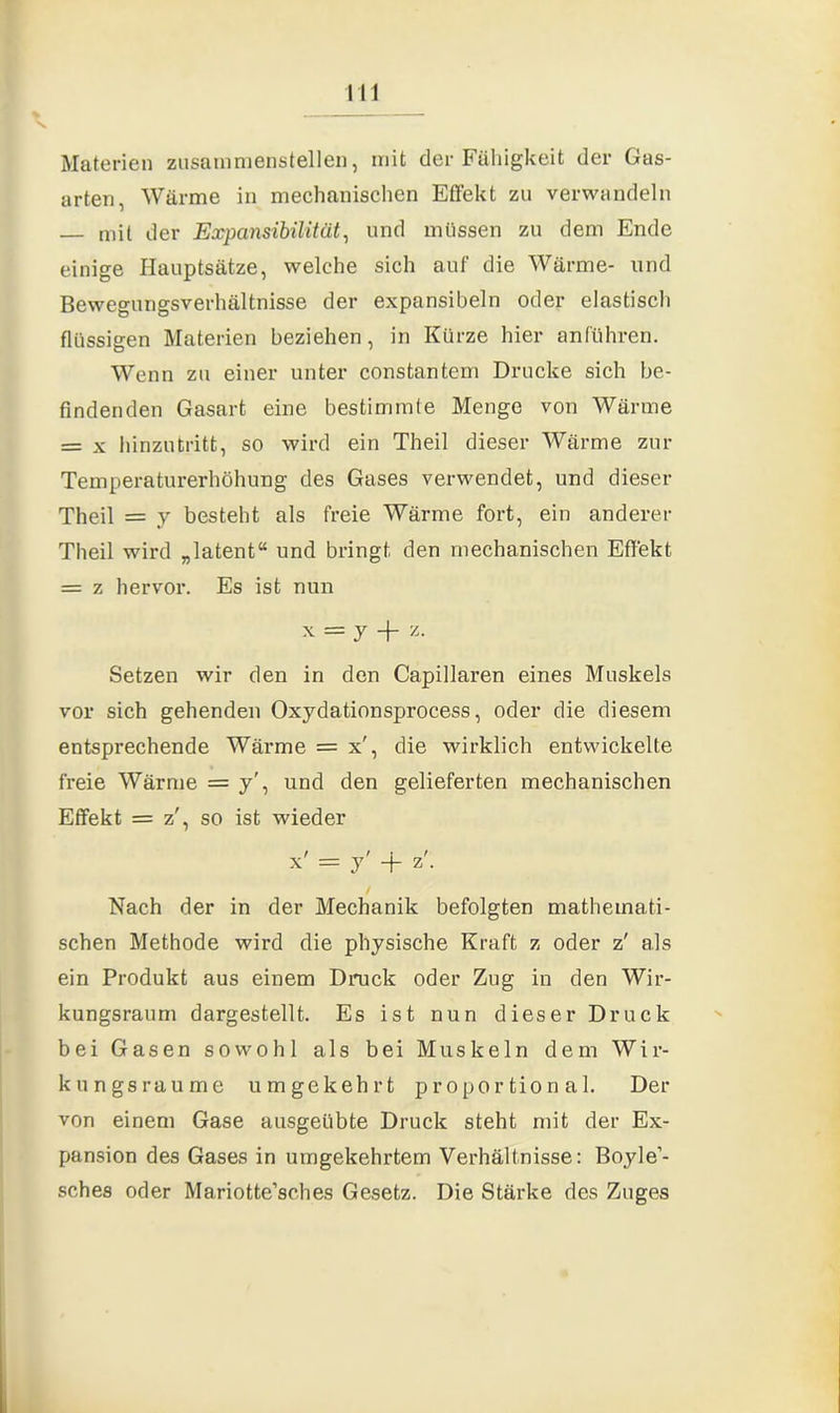 Materien zusammenstellen, mit der Fähigkeit der Gas- arten, Warme in mechanischen Effekt zu verwandeln — mit der Expansibilität, und müssen zu dem Ende einige Hauptsätze, welche sich auf die Wärme- und Bewegungsverhältnisse der expansibeln oder elastisch flüssigen Materien beziehen, in Kürze hier anführen. Wenn zu einer unter constantem Drucke sich be- findenden Gasart eine bestimmte Menge von Wärme = x hinzutritt, so wird ein Theil dieser Wärme zur Temperaturerhöhung des Gases verwendet, und dieser Theil = y besteht als freie Wärme fort, ein anderer Theil wird „latent“ und bringt den mechanischen Effekt = z hervor. Es ist nun x = y + z. Setzen wir den in den Capillaren eines Muskels vor sich gehenden Oxydationsprocess, oder die diesem entsprechende Wärme = x', die wirklich entwickelte freie Wärme = y', und den gelieferten mechanischen Effekt = z', so ist wieder x' = y' + z\ Nach der in der Mechanik befolgten mathemati- schen Methode wird die physische Kraft z oder z' als ein Produkt aus einem Druck oder Zug in den Wir- kungsraum dargestellt. Es ist nun dieser Druck bei Gasen sowohl als bei Muskeln dem Wir- kungsraume umgekehrt proportional. Der von einem Gase ausgeübte Druck steht mit der Ex- pansion des Gases in umgekehrtem Verhältnisse: Boyle’- sches oder Mariotte’sches Gesetz. Die Stärke des Zuges