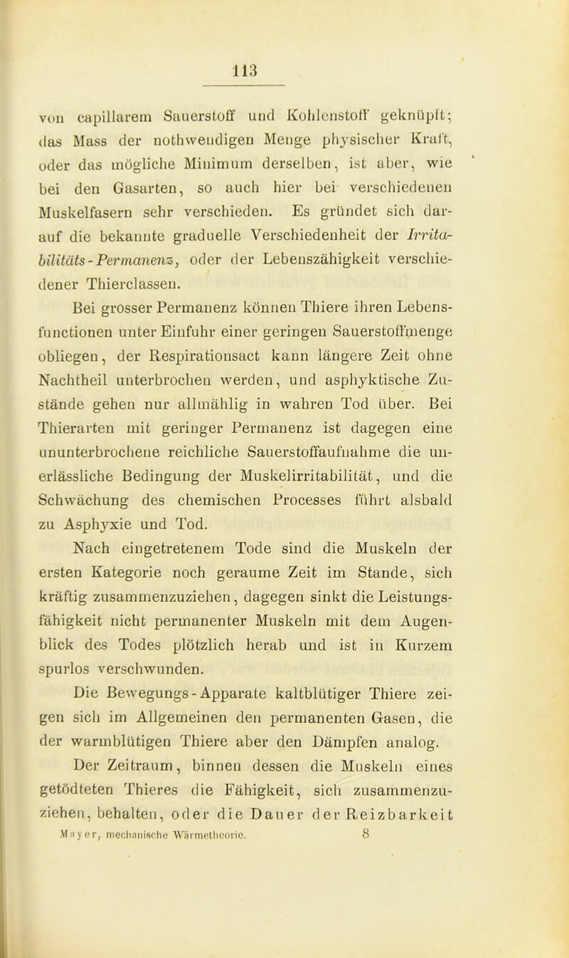 von capillarem Sauerstoff und Kohlenstoff' geknüpft; das Mass der nothwendigen Menge physischer Kraft, oder das mögliche Minimum derselben, ist aber, wie bei den Gasarten, so auch hier bei verschiedenen Muskelfasern sehr verschieden. Es gründet sich dar- auf die bekannte graduelle Verschiedenheit der Irrita- bilitäts-Permanenz, oder der Lebenszähigkeit verschie- dener Thierclassen. Bei grosser Permanenz können Thiere ihren Lebens- functionen unter Einfuhr einer geringen Sauerstoftmenge obliegen, der Respirationsact kann längere Zeit ohne Nachtheil unterbrochen werden, und asphyktische Zu- stände gehen nur allmählig in wahren Tod über. Bei Thierarten mit geringer Permanenz ist dagegen eine ununterbrochene reichliche Sauerstoffaufnahme die un- erlässliche Bedingung der Muskelirritabilität, und die Schwächung des chemischen Processes fuhrt alsbald zu Asphyxie und Tod. Nach eingetretenem Tode sind die Muskeln der ersten Kategorie noch geraume Zeit im Stande, sich kräftig zusammenzuziehen, dagegen sinkt die Leistungs- fähigkeit nicht permanenter Muskeln mit dem Augen- blick des Todes plötzlich herab und ist in Kurzem spurlos verschwunden. Die Bewegungs-Apparate kaltblütiger Thiere zei- gen sich im Allgemeinen den permanenten Gasen, die der warmblütigen Thiere aber den Dämpfen analog. Der Zeitraum, binnen dessen die Muskeln eines getödteten Thieres die Fähigkeit, sicli zusammenzu- ziehen, behalten, oder die Dauer der Reizbarkeit Mayer, mechanische Wmmethcorio. 8