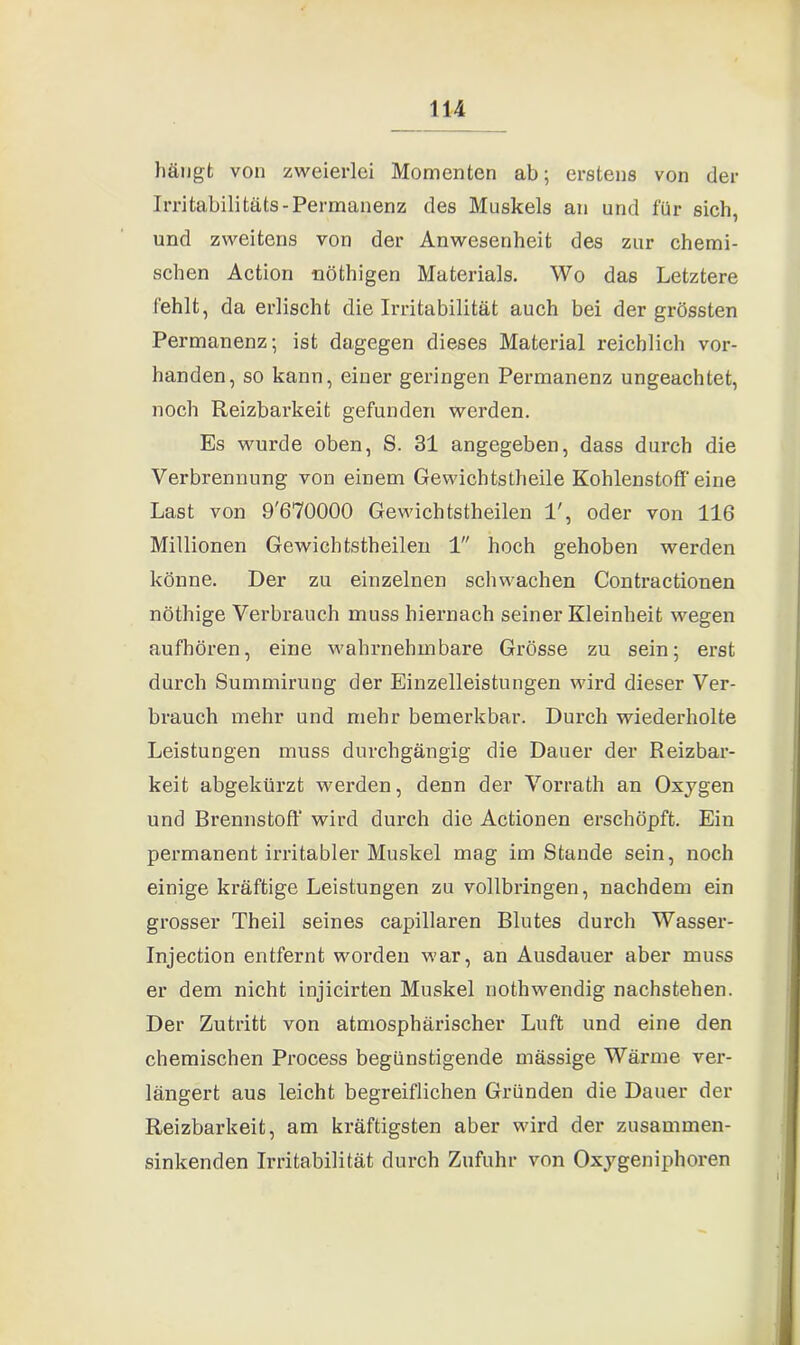 hängt von zweierlei Momenten ab; erstens von der Irritabilitäts-Permanenz des Muskels an und für sich, und zweitens von der Anwesenheit des zur chemi- schen Action nöthigen Materials. Wo das Letztere fehlt, da erlischt die Irritabilität auch bei der grössten Permanenz; ist dagegen dieses Material reichlich vor- handen, so kann, einer geringen Permanenz ungeachtet, noch Reizbarkeit gefunden werden. Es wurde oben, S. 31 angegeben, dass durch die Verbrennung von einem Gewichtstheile Kohlenstoff eine Last von 9'670000 Gewichtstheilen 1', oder von 116 Millionen Gewichtstheilen 1 hoch gehoben werden könne. Der zu einzelnen schwachen Contractionen nöthige Verbrauch muss hiernach seiner Kleinheit wegen aufhören, eine wahrnehmbare Grösse zu sein; erst durch Summirung der Einzelleistungen wird dieser Ver- brauch mehr und mehr bemerkbar. Durch wiederholte Leistungen muss durchgängig die Dauer der Reizbar- keit abgekürzt werden, denn der Vorrath an Oxygen und Brennstoff’ wird durch die Actionen erschöpft. Ein permanent irritabler Muskel mag im Stande sein, noch einige kräftige Leistungen zu vollbringen, nachdem ein grosser Theil seines capillaren Blutes durch Wasser- Injection entfernt worden war, an Ausdauer aber muss er dem nicht injicirten Muskel nothwendig nachstehen. Der Zutritt von atmosphärischer Luft und eine den chemischen Process begünstigende mässige Wärme ver- längert aus leicht begreiflichen Gründen die Dauer der Reizbarkeit, am kräftigsten aber wird der zusammen- sinkenden Irritabilität durch Zufuhr von Oxygeniphoren