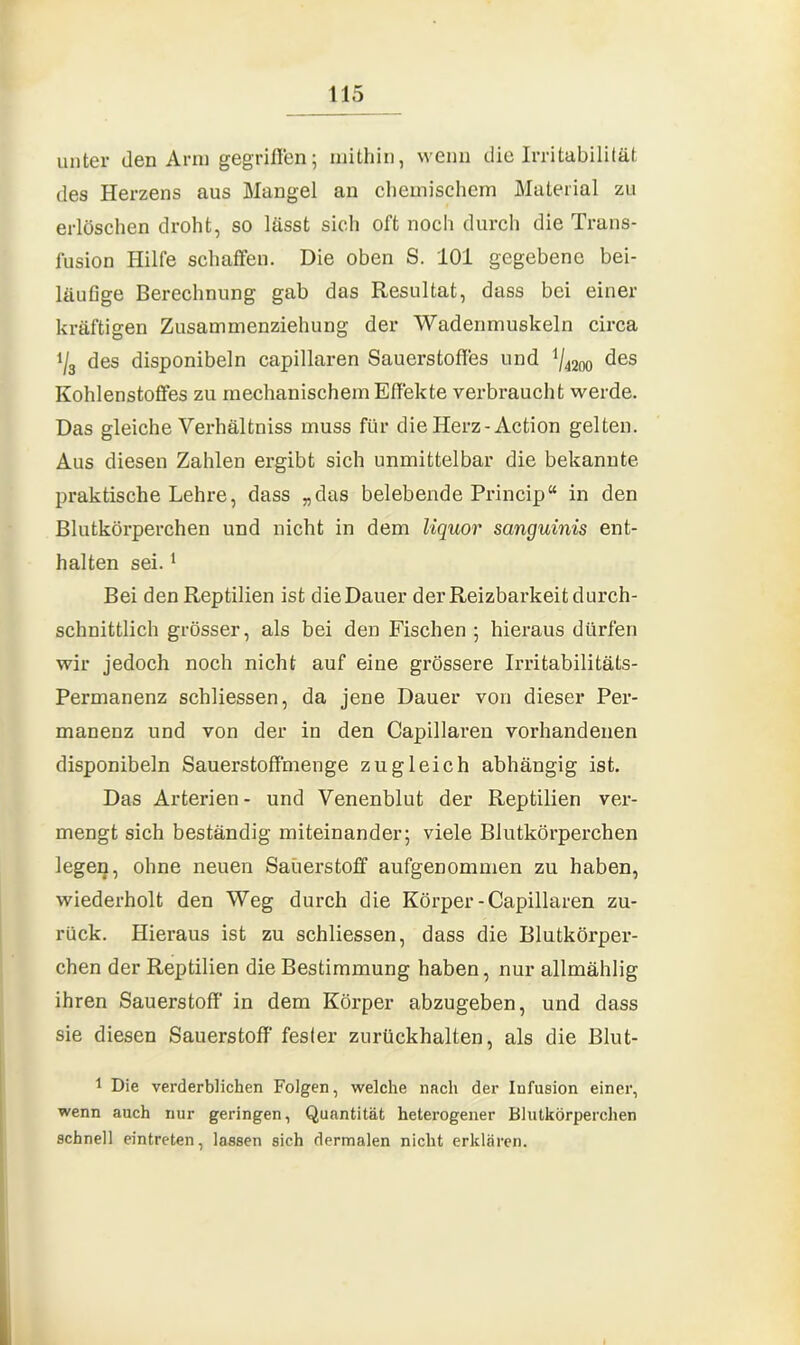 unter den Arm gegriffen; mithin, wenn die Irritabilität des Herzens aus Mangel an chemischem Material zu erlöschen droht, so lässt sich oft noch durch die Trans- fusion Hilfe schaffen. Die oben S. 101 gegebene bei- läufige Berechnung gab das Resultat, dass bei einer kräftigen Zusammenziehung der Wadenmuskeln circa i/3 des disponibeln capillaren Sauerstoffes und 1/4200 des Kohlenstoffes zu mechanischem Effekte verbraucht werde. Das gleiche Verhältniss muss für die Herz-Action gelten. Aus diesen Zahlen ergibt sich unmittelbar die bekannte praktische Lehre, dass „das belebende Princip“ in den Blutkörperchen und nicht in dem liquor sanguinis ent- halten sei.1 Bei den Reptilien ist die Dauer der Reizbarkeit durch- schnittlich grösser, als bei den Fischen; hieraus dürfen wir jedoch noch nicht auf eine grössere Irritabilitäts- Permanenz schliessen, da jene Dauer von dieser Per- manenz und von der in den Capillaren vorhandenen disponibeln Sauerstoffmenge zugleich abhängig ist. Das Arterien- und Venenblut der Reptilien ver- mengt sich beständig miteinander; viele Blutkörperchen legen, ohne neuen Saüerstoff aufgenommen zu haben, wiederholt den Weg durch die Körper-Capillaren zu- rück. Hieraus ist zu schliessen, dass die Blutkörper- chen der Reptilien die Bestimmung haben, nur allmählig ihren Sauerstoff in dem Körper abzugeben, und dass sie diesen Sauerstoff' fester zurückhalten, als die Blut- 1 Die verderblichen Folgen, welche nach der Infusion einer, wenn auch nur geringen, Quantität heterogener Blutkörperchen schnell eintreten, lassen sich dermalen nicht erklären.