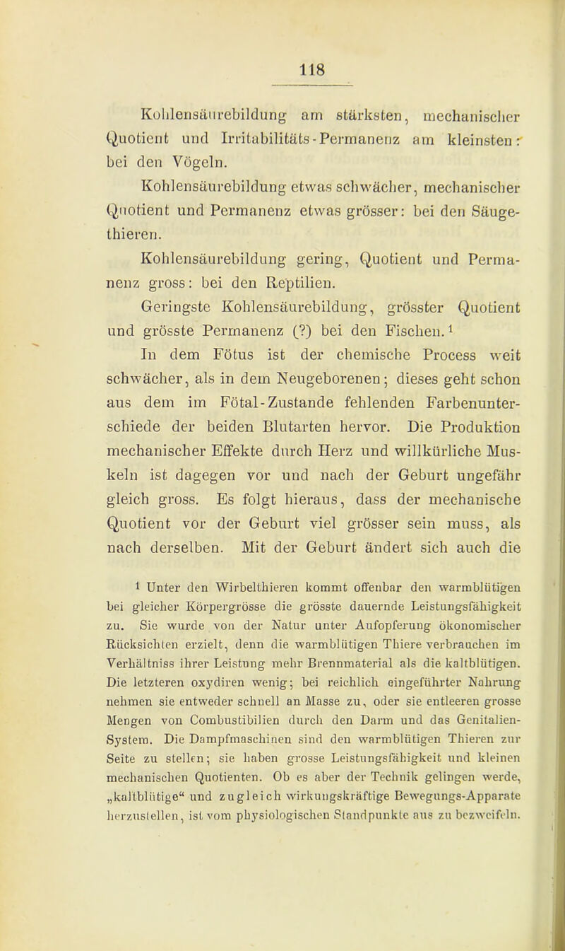 Kohlensätirebildung am stärksten, mechanischer Quotient und Irritabilitäts-Permanenz am kleinsten r bei den Vögeln. Kohlensäurebildung etwas schwächer, mechanischer Quotient und Permanenz etwas grösser: bei den Säuge- thieren. Kohlensäurebildung gering, Quotient und Perma- nenz gross: bei den Reptilien. Geringste Kohlensäurebildung, grösster Quotient und grösste Permanenz (?) bei den Fischen.1 In dem Fötus ist der chemische Process weit schwächer, als in dem Neugeborenen; dieses geht schon aus dem im Fötal-Zustande fehlenden Farbenunter- schiede der beiden Blutarten hervor. Die Produktion mechanischer Effekte durch Herz und willkürliche Mus- keln ist dagegen vor und nach der Geburt ungefähr gleich gross. Es folgt hieraus, dass der mechanische Quotient vor der Geburt viel grösser sein muss, als nach derselben. Mit der Geburt ändert sich auch die 1 Unter den Wirbeltkieren kommt offenbar den warmblütigen bei gleicher Körpergrösse die grösste dauernde Leistungsfähigkeit zu. Sie wurde von der Natur unter Aufopferung ökonomischer Rücksichten erzielt, denn die warmblütigen Tbiere verbrauchen im Verhältniss ihrer Leistung mehr Brennmaterial als die kaltblütigen. Die letzteren oxydiren wenig; bei reichlich eingeführter Nahrung nehmen sie entweder schnell an Masse zu, oder sie entleeren grosse Mengen von Combustibilien durch den Darm und das Genitalien- System. Die Dampfmaschinen sind den warmblütigen Thieren zur Seite zu stellen; sie haben grosse Leistungsfähigkeit und kleinen mechanischen Quotienten. Ob es aber der Technik gelingen werde, „kaltblütige“ und zugleich wirkungskräftige Bewegungs-Apparate herzustellen, ist vom physiologischen Standpunkte aus zu bezweifeln.