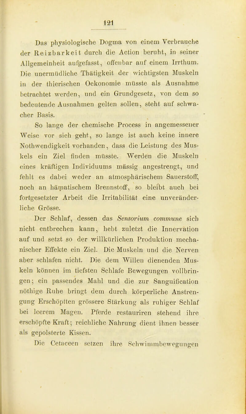 Das physiologische Dogma von einem Verbrauche der Reizbarkeit durch die Action beruht, in seiner Allgemeinheit aufgefasst, offenbar auf einem Irrthum. Die unermüdliche Thätigkeit der wichtigsten Muskeln in der thierischen Oekonomie müsste als Ausnahme betrachtet werden, und ein Grundgesetz, von dem so bedeutende Ausnahmen gelten sollen, steht auf schwa- cher Basis. So lange der chemische Process in angemessener Weise vor sich geht, so lange ist auch keine innere Nothwendigkeit vorhanden, dass die Leistung des Mus- kels ein Ziel finden müsste. Werden die Muskeln eines kräftigen Individuums massig angestrengt, und fehlt es dabei weder an atmosphärischem Sauerstoff, noch an hämatischem Brennstoff, so bleibt auch bei fortgesetzter Arbeit die Irritabilität eine unveränder- liche Grösse. Der Schlaf, dessen das Sensorium commune sich nicht entbrechen kann, hebt zuletzt die Innervation auf und setzt so der willkürlichen Produktion mecha- nischer Effekte ein Ziel. Die Muskeln und die Nerven aber schlafen nicht. Die dem Willen dienenden Mus- keln können im tiefsten Schlafe Bewegungen vollbrin- gen; ein passendes Mahl und die zur Sanguification nöthige Ruhe bringt dem durch körperliche Anstren- gung Erschöpften grössere Stärkung als ruhiger Schlaf bei leerem Magen. Pferde restauriren stehend ihre erschöpfte Kraft; reichliche Nahrung dient ihnen besser als gepolsterte Kissen. Die Cetaceen setzen ihre Schwimrnbewegungen