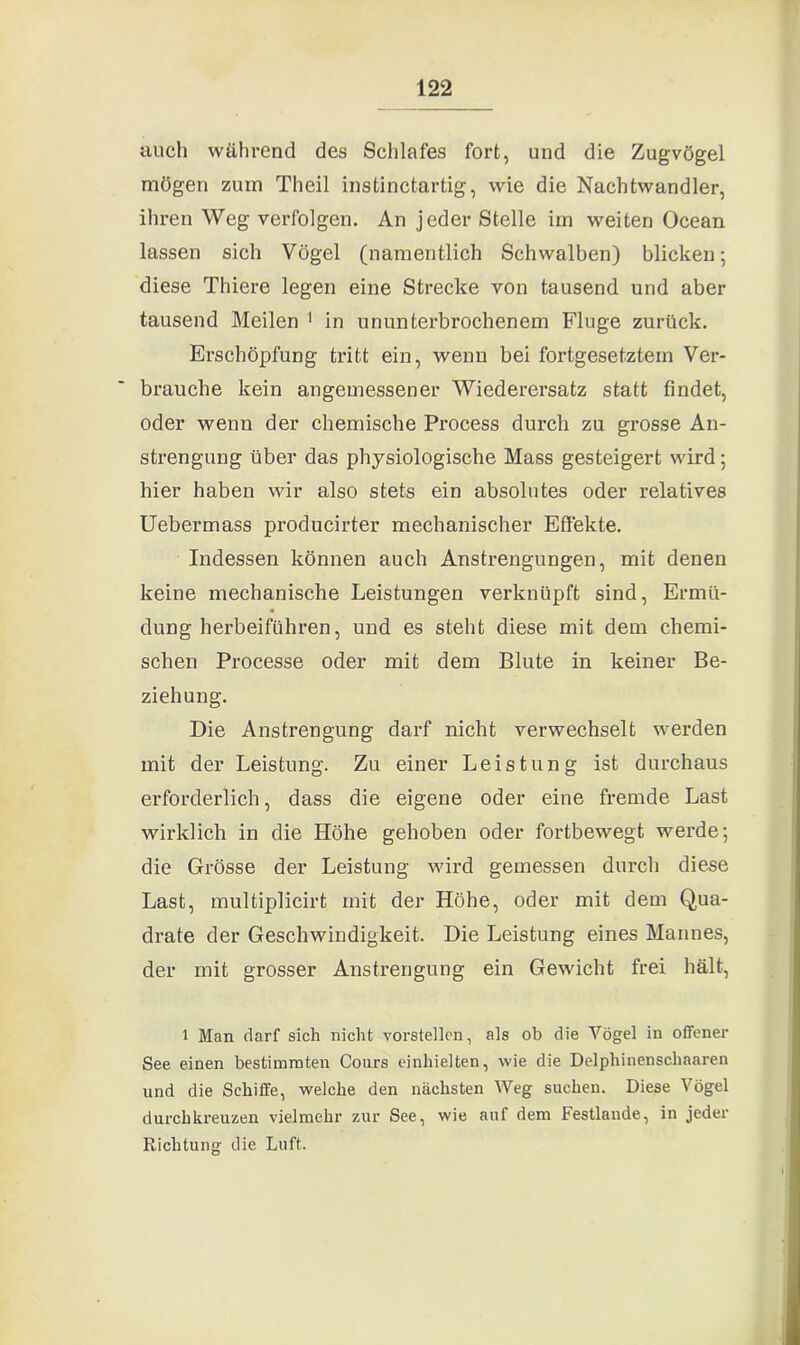 auch während des Schlafes fort, und die Zugvögel mögen zum Theil instinctartig, wie die Nachtwandler, ihren Weg verfolgen. An jeder Stelle im weiten Ocean lassen sich Vögel (namentlich Schwalben) blicken; diese Thiere legen eine Strecke von tausend und aber tausend Meilen 1 in ununterbrochenem Fluge zurück. Erschöpfung tritt ein, wenn bei fortgesetztem Ver- brauche kein angemessener Wiederersatz statt findet, oder wenn der chemische Process durch zu grosse An- strengung über das physiologische Mass gesteigert wird; hier haben wir also stets ein absolutes oder relatives Uebermass producirter mechanischer Effekte. Indessen können auch Anstrengungen, mit denen keine mechanische Leistungen verknüpft sind, Ermü- dung herbeiführen, und es steht diese mit dem chemi- schen Processe oder mit dem Blute in keiner Be- ziehung. Die Anstrengung darf nicht verwechselt werden mit der Leistung. Zu einer Leistung ist durchaus erforderlich, dass die eigene oder eine fremde Last wirklich in die Höhe gehoben oder fortbewegt werde; die Grösse der Leistung wird gemessen durch diese Last, multiplicirt mit der Höhe, oder mit dem Qua- drate der Geschwindigkeit. Die Leistung eines Mannes, der mit grosser Anstrengung ein Gewicht frei hält, 1 Man darf sich nicht vorstellen, als ob die Vögel in offener See einen bestimmten Cours einhielten, wie die Delphinenschaaren und die Schiffe, welche den nächsten Weg suchen. Diese Vögel durchkreuzen vielmehr zur See, wie auf dem Festlande, in jeder Richtung die Luft.