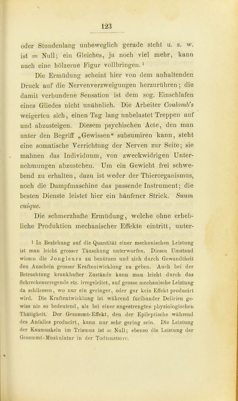 oder Stundenlang unbeweglich gerade steht u. s. w. ist = Null; ein Gleiches, ja noch viel mehr, kann auch eine hölzerne Figur vollbringen.1 Die Ermüdung scheint hier von dem anhaltenden Druck auf die Nervenverzweigungen herzurühren; die damit verbundene Sensation ist dem sog. Einschlafen eines Gliedes nicht unähnlich. Die Arbeiter Coulomb’s weigerten sich, einen Tag lang unbelastet Treppen auf und abzusteigen. Diesem psychischen Acte, den man unter den Begriff „Gewissen“ subsumiren kann, steht eine somatische Verrichtung der Nerven zur Seite; sie malmen das Individuum, von zweckwidrigen Unter- nehmungen abzustehen. Um ein Gewicht frei schwe- bend zu erhalten, dazu ist weder der Thierorganismus, noch die Dampfmaschine das passende Instrument; die besten Dienste leistet hier ein hänfener Strick. Suum cuique. Die schmerzhafte Ermüdung, welche ohne erheb- liche Produktion mechanischer Effekte eintritt, unter- 1 In Beziehung auf die Quantität einer mechanischen Leistung ist man leicht grosser Täuschung unterworfen. Diesen Umstand wissen die Jongleurs zu benützen und sich durch Gewandtheit den Anschein grosser KraftenLwicklung zu geben. Auch bei der Betrachtung krankhafter Zustände kann man leicht durch das Schreckenerregende etc. irregeleitet, auf grosse mechanische Leistung da scliliessen, wo nur ein geringer, oder gar kein Effekt producirt wird. Die Kraftentwicklung ist während furibunder Delirien ge- wiss nie so bedeutend, als bei einer angestrengten physiologischen Thätigkeit. Der Gesammt-Effekt, den der Epileptische während des Anfalles producirt, kann nur sehr gering sein. Die Leistung der Kaumuskeln im Trismus ist = Null; ebenso die Leistung der Gesammt-Muskulatur in der Todtenstarre. V