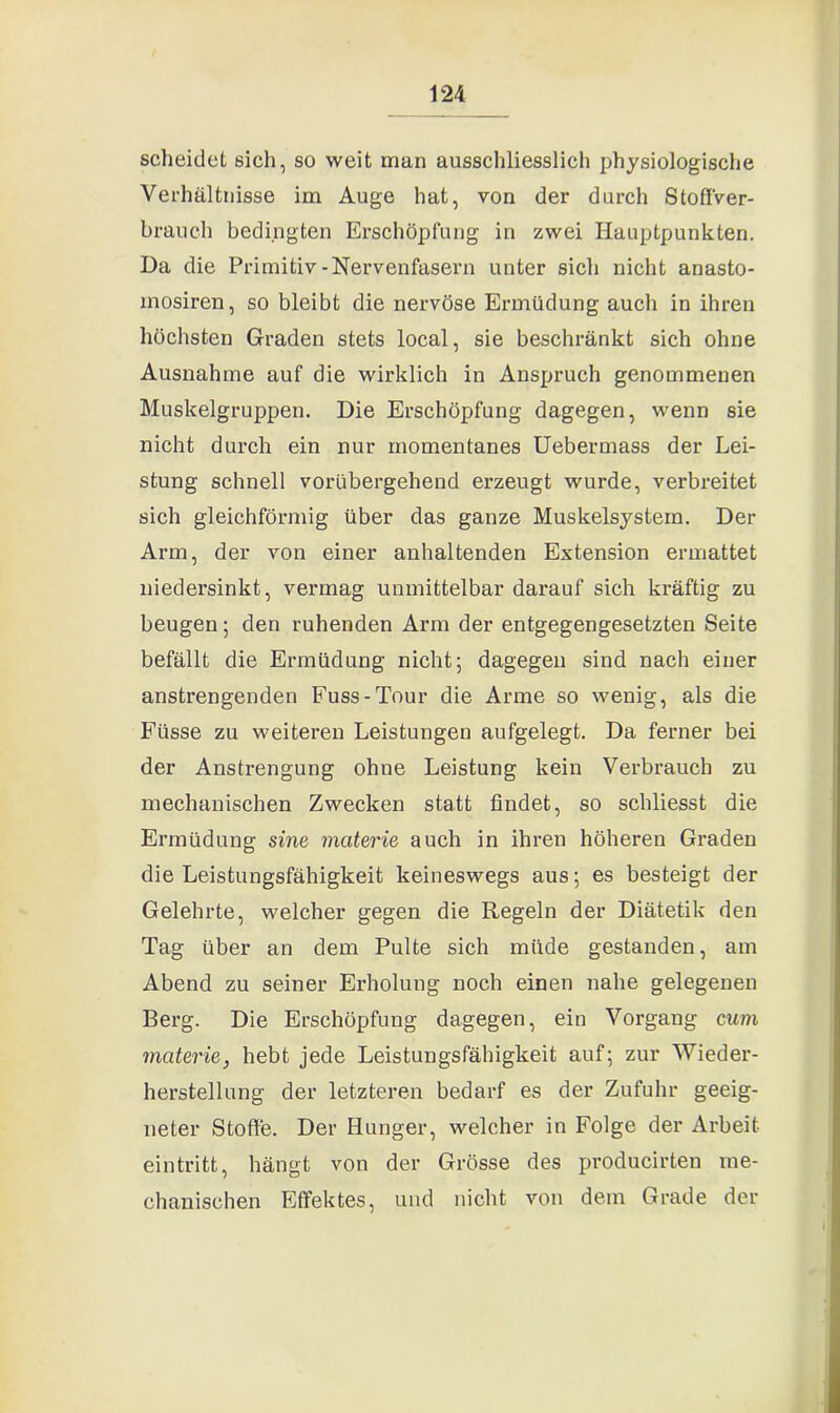 scheidet sich, so weit man ausschliesslich physiologische Verhältnisse im Auge hat, von der durch Stoß'ver- branch bedingten Erschöpfung in zwei Hauptpunkten. Da die Primitiv-Nervenfasern unter sich nicht anasto- mosiren, so bleibt die nervöse Ermüdung auch in ihren höchsten Graden stets local, sie beschränkt sich ohne Ausnahme auf die wirklich in Anspruch genommenen Muskelgruppen. Die Erschöpfung dagegen, wenn sie nicht durch ein nur momentanes Uebermass der Lei- stung schnell vorübergehend erzeugt wurde, verbreitet sich gleichförmig über das ganze Muskelsystem. Der Arm, der von einer anhaltenden Extension ermattet niedersinkt, vermag unmittelbar darauf sich kräftig zu beugen; den ruhenden Arm der entgegengesetzten Seite befällt die Ermüdung nicht; dagegen sind nach einer anstrengenden Fuss-Tour die Arme so wenig, als die Füsse zu weiteren Leistungen aufgelegt. Da ferner bei der Anstrengung ohne Leistung kein Verbrauch zu mechanischen Zwecken statt findet, so schliesst die Ermüdung sine materie auch in ihren höheren Graden die Leistungsfähigkeit keineswegs aus; es besteigt der Gelehrte, welcher gegen die Regeln der Diätetik den Tag über an dem Pulte sich müde gestanden, am Abend zu seiner Erholung noch einen nahe gelegenen Berg. Die Erschöpfung dagegen, ein Vorgang cum materie, hebt jede Leistungsfähigkeit auf; zur Wieder- herstellung der letzteren bedarf es der Zufuhr geeig- neter Stoße. Der Hunger, welcher in Folge der Arbeit eintritt, hängt von der Grösse des producirten me- chanischen Effektes, und nicht von dem Grade der