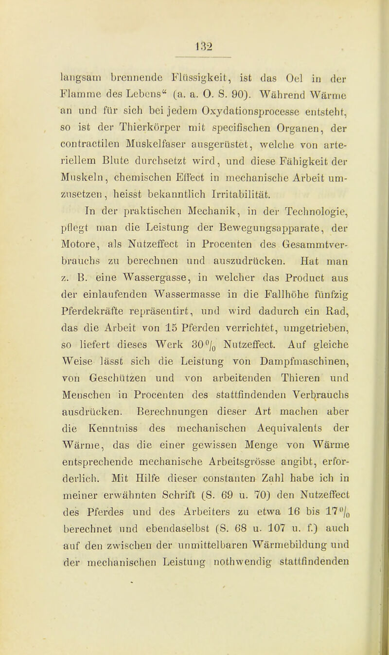 langsam brennende Flüssigkeit, ist das Oel in der Flamme des Lebens“ (a. a. 0. S. 90). Während Wärme an und für sich bei jedem Oxydationsprocesse entsteht, so ist der Thierkörper mit specifischen Organen, der contractilen Muskelfaser ausgerüstet, welche von arte- riellem Blute durchsetzt wird, und diese Fähigkeit der Muskeln, chemischen Effect in mechanische Arbeit um- zusetzen , heisst bekanntlich Irritabilität. In der praktischen Mechanik, in der Technologie, pflegt man die Leistung der Bewegungsapparate, der Motore, als Nutzeffect in Procenten des Gesammtver- brauchs zu berechnen und auszudrücken. Hat man z. B. eine Wassergasse, in welcher das Product aus der einlaufenden Wassermasse in die Fallhöhe fünfzig Pferdekräfte repräsentirt, und wird dadurch ein Rad, das die Arbeit von 15 Pferden verrichtet, umgetrieben, so liefert dieses Werk 30 °/0 Nutzeffect. Auf gleiche Weise lässt sich die Leistung von Dampfmaschinen, von Geschützen und von arbeitenden Thieren und Menschen in Procenten des stattfindenden Verbrauchs ausdrücken. Berechnungen dieser Art machen aber die Kenntniss des mechanischen Aequivalents der Wärme, das die einer gewissen Menge von Wärme entsprechende mechanische Arbeitsgrösse angibt, erfor- derlich. Mit Hilfe dieser constanten Zahl habe ich in meiner erwähnten Schrift (S. 69 u. 70) den Nutzeffect des Pferdes und des Arbeiters zu etwa 16 bis 17°/0 berechnet und ebendaselbst (S. 68 u. 107 u. f.) auch auf den zwischen der unmittelbaren Wärmebildung und der mechanischen Leistung nothwendig stattfindenden