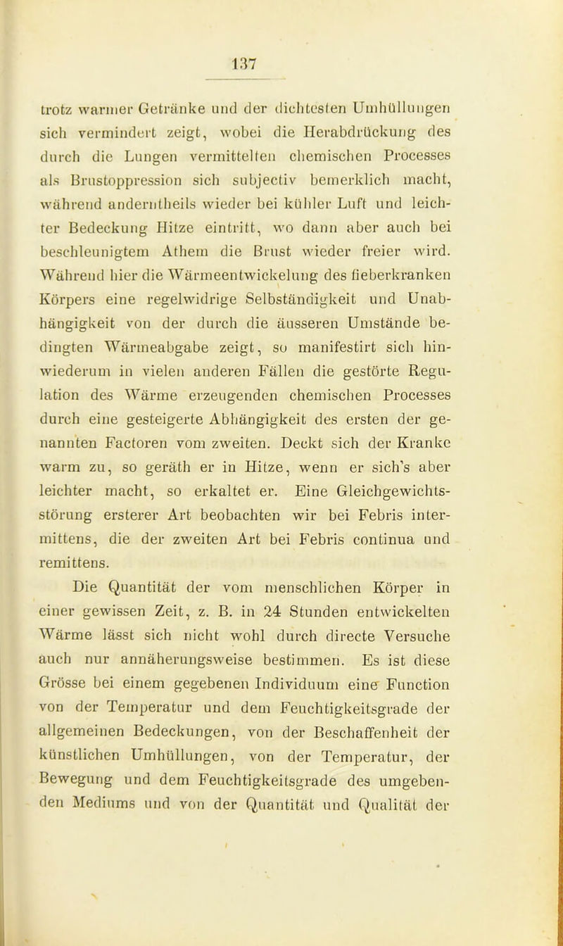 trotz warmer Getränke und der dichtesten Umhüllungen sich vermindert zeigt, wobei die Herabdrückung des durch die Lungen vermittelten chemischen Processes als Brustoppression sich subjectiv bemerklich macht, während anderntheils wieder bei kühler Luft und leich- ter Bedeckung Hitze eintritt, wo dann aber auch bei beschleunigtem Athem die Brust wieder freier wird. Während hier die Wärmeentwickelung des fieberkranken Körpers eine regelwidrige Selbständigkeit und Unab- hängigkeit von der durch die äusseren Umstände be- dingten Wärmeabgabe zeigt, so manifestirt sich hin- wiederum in vielen anderen Fällen die gestörte Regu- lation des Wärme erzeugenden chemischen Processes durch eine gesteigerte Abhängigkeit des ersten der ge- nannten Factoren vom zweiten. Deckt sich der Kranke warm zu, so geräth er in Hitze, wenn er sich’s aber leichter macht, so erkaltet er. Eine Gleichgewichts- störung ersterer Art beobachten wir bei Febris inter- mittens, die der zweiten Art bei Febris continua und remittens. Die Quantität der vom menschlichen Körper in einer gewissen Zeit, z. B. in 24 Stunden entwickelten Wärme lässt sich nicht wohl durch directe Versuche auch nur annäherungsweise bestimmen. Es ist diese Grösse bei einem gegebenen Individuum eine Function von der Temperatur und dem Feuchtigkeitsgrade der allgemeinen Bedeckungen, von der Beschaffenheit der künstlichen Umhüllungen, von der Temperatur, der Bewegung und dem Feuchtigkeitsgrade des umgeben- den Mediums und von der Quantität und Qualität der