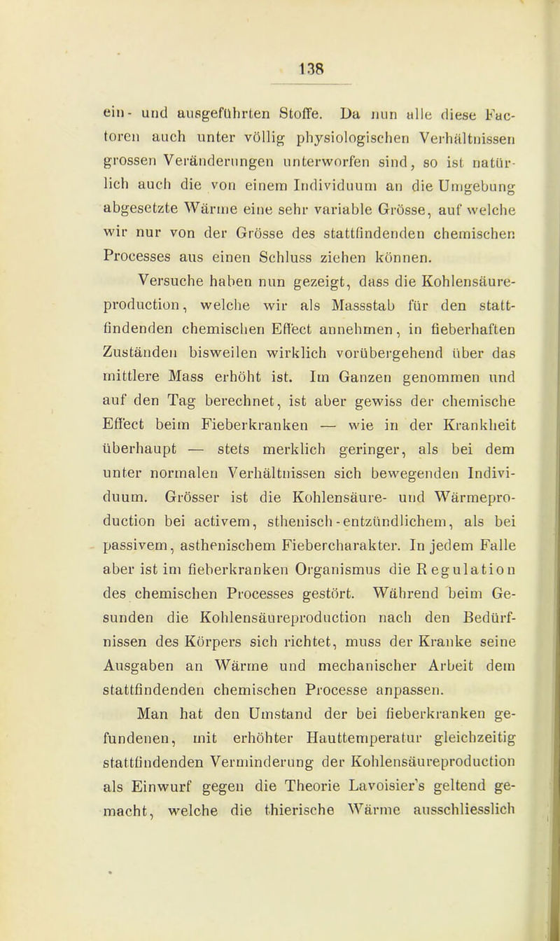 ein- und ausgeführten Stoffe. Da nun alle diese Fac- toren auch unter völlig physiologischen Verhältnissen grossen Veränderungen unterworfen sind, so ist natür- lich auch die von einem Individuum an die Umgebung: abgesetzte Wärme eine sehr variable Grösse, auf welche wir nur von der Grösse des stattfindenden chemischen Proeesses aus einen Schluss ziehen können. Versuche haben nun gezeigt, dass die Kohlensäure- production, welche wir als Massstab für den statt- findenden chemischen Effect annehmen, in fieberhaften Zuständen bisweilen wirklich vorübergehend über das mittlere Mass erhöht ist. Im Ganzen genommen und auf den Tag berechnet, ist aber gewiss der chemische Effect beim Fieberkranken — wie in der Krankheit überhaupt — stets merklich geringer, als bei dem unter normalen Verhältnissen sich bewegenden Indivi- duum. Grösser ist die Kohlensäure- und Wärmepro- duction bei activem, sthenisch-entzündlichem, als bei passivem, asthenischem Fiebercharakter. In jedem Falle aber ist im fieberkranken Organismus die Regulation des chemischen Proeesses gestört. Während beim Ge- sunden die Kohlensäureproduction nach den Bedürf- nissen des Körpers sich richtet, muss der Kranke seine Ausgaben an Wärme und mechanischer Arbeit dem stattfindenden chemischen Processe anpassen. Man hat den Umstand der bei fieberkranken ge- fundenen, mit erhöhter Hauttemperatur gleichzeitig stattfindenden Verminderung der Kohlensäureproduction als Einwurf gegen die Theorie Lavoisier’s geltend ge- macht, welche die thierische Wärme ausschliesslich
