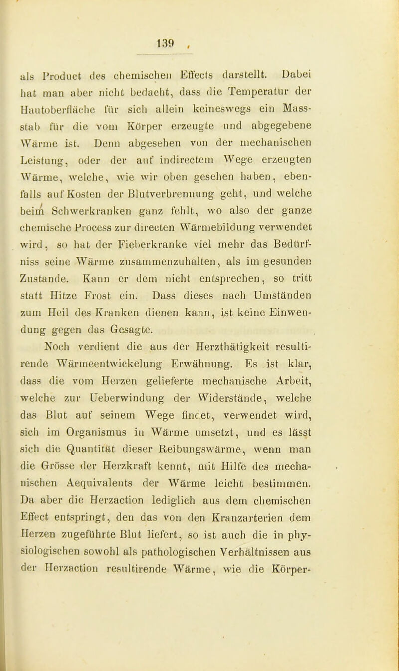 uls Product des chemischen Efl'ecls darstellt. Dabei hat man aber nicht bedacht, dass die Temperatur der Hautoberfläche für sich allein keineswegs ein Mass- stab für die vom Körper erzeugte und abgegebene Wärme ist. Denn abgesehen von der mechanischen Leistung, oder der auf indirectem Wege erzeugten Wärme, welche, wie wir oben gesehen haben, eben- falls auf Kosten der Blutverbrennung geht, und welche beim Schwerkranken ganz fehlt, wo also der ganze chemische Process zur direeten Wärmebildung verwendet wird, so hat der Fieberkranke viel mehr das Bedürf- niss seine Wärme zusammenzuhalten, als im gesunden Zustande. Kann er dem nicht entsprechen, so tritt statt Hitze Frost ein. Dass dieses nach Umständen zum Heil des Kranken dienen kann, ist keine Einwen- dung gegen das Gesagte. Noch verdient die aus der Herzthätigkeit resulti- rende Wärmeentwickelung Erwähnung. Es ist klar, dass die vom Herzen gelieferte mechanische Arbeit, welche zur Ueberwindung der Widerstände, welche das Blut auf seinem Wege findet, verwendet wird, sich im Organismus in Wärme umsetzt, und es lässt sich die Quantität dieser Reibungswärme, wenn man die Grösse der Herzkraft kennt, mit Hilfe des mecha- nischen Aequivalents der Wärme leicht bestimmen. Da aber die Herzaction lediglich aus dem chemischen Effect entspringt, den das von den Kranzarterien dem Herzen zugeführte Blut liefert, so ist auch die in phy- siologischen sowohl als pathologischen Verhältnissen aus der Herzaction resultirende Wärme, wie die Körper-