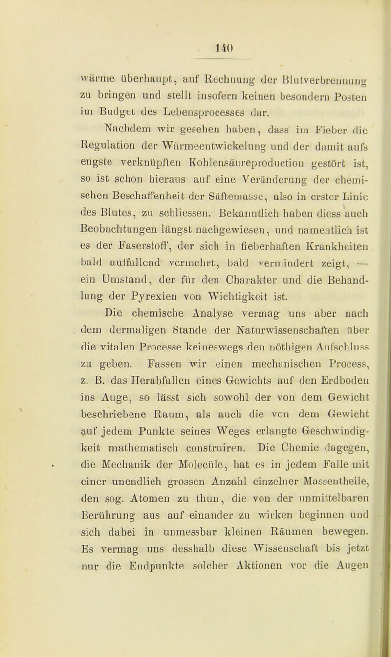 wärme überhaupt, auf Rechnung der Blutverbrennung zu bringen und stellt insofern keinen besondern Posten im Budget des Lebensprocesses dar. Nachdem wir gesehen haben, dass im Fieber die Regulation der Wärmeentwickelung und der damit aufs engste verknüpften Kohlensäureproduction gestört ist, so ist schon hieraus auf eine Veränderung der chemi- schen Beschaffenheit der Säftemasse, also in erster Linie des Blutes, zu schliessen. Bekanntlich haben diess auch Beobachtungen längst nachgewiesen, und namentlich ist es der Faserstoff, der sich in fieberhaften Krankheiten bald aulfallend vermehrt, bald vermindert zeigt, — ein Umstand, der für den Charakter und die Behand- lung der Pju’exien von Wichtigkeit ist. Die chemische Analyse vermag uns aber nach dem dermaligen Stande der Naturwissenschaften über die vitalen Processe keineswegs den nöthigen Aufschluss zu geben. Fassen wir einen mechanischen Process, z. B. das Herabfallen eines Gewichts auf den Erdboden ins Auge, so lässt sich sowohl der von dem Gewicht beschriebene Raum, als auch die von dem Gewicht auf jedem Punkte seines Weges erlangte Geschwindig- keit mathematisch construiren. Die Chemie dagegen, die Mechanik der Molecüle, hat es in jedem Falle mit einer unendlich grossen Anzahl einzelner Massentheile, den sog. Atomen zu thun, die von der unmittelbaren Berührung aus auf einander zu wirken beginnen und sich dabei in unmessbar kleinen Räumen bewegen. Es vermag uns desshalb diese Wissenschaft bis jetzt nur die Endpunkte solcher Aktionen vor die Augen
