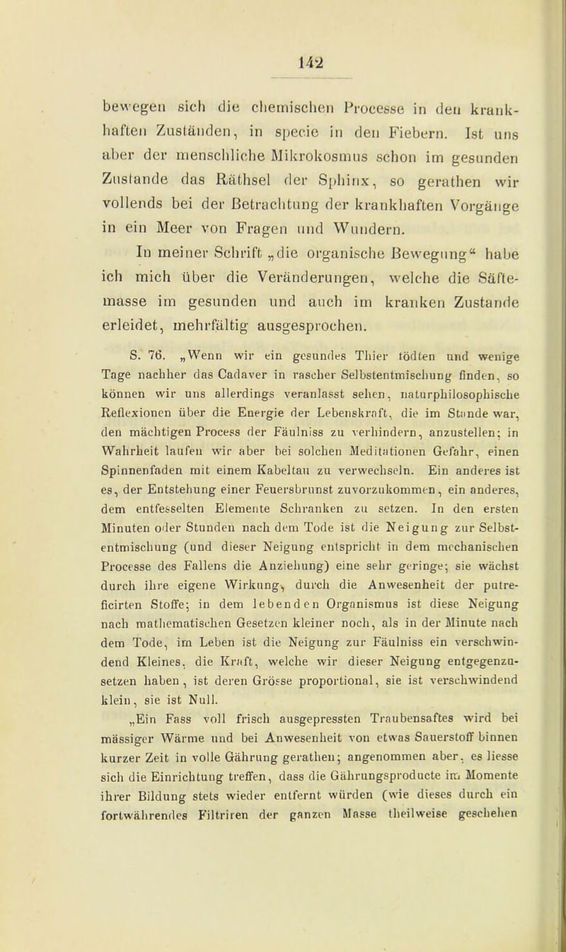 bewegen sich die chemischen Proeesse in den krank- haften Zuständen, in specie in den Fiebern. Ist uns aber der menschliche Mikrokosmus schon im gesunden Zustande das Räthsel der Sphinx, so gerathen wir vollends bei der Betrachtung der krankhaften Vorgänge in ein Meer von Fragen und Wundern. In meiner Schrift „die organische Bewegung“ habe ich mich über die Veränderungen, welche die Säfte- masse im gesunden und auch im kranken Zustande erleidet, mehrfältig ausgesprochen. S. 76. „Wenn wir ein gesundes Thier tödten und wenige Tage nachher das Cadaver in rascher Selbstentmischung linden, so können wir uns allerdings veranlasst sehen, naturphilosophische Reflexionen über die Energie der Lebenskraft, die im Stande war, den mächtigen Process der Fäulniss zu verhindern, anzustellen; in Wahrheit laufen wir aber bei solchen Meditationen Gefahr, einen Spinnenfaden mit einem Kabeltau zu verwechseln. Ein anderes ist es, der Entstehung einer Feuersbrunst zuvorzukommen, ein anderes, dem entfesselten Elemente Schranken zu setzen. In den ersten Minuten oder Stunden nach dem Tode ist die Neigung zur Selbst- entmischung (und dieser Neigung entspricht in dem mechanischen Proeesse des Fallens die Anziehung) eine sehr geringe; sie wächst durch ihre eigene Wirkung, durch die Anwesenheit der putre- ficirten Stoffe; in dem lebenden Organismus ist diese Neigung nach mathematischen Gesetzen kleiner noch, als in der Minute nach dem Tode, im Leben ist die Neigung zur Fäulniss ein verschwin- dend Kleines, die Kraft, welche wir dieser Neigung entgegenzu- setzen haben, ist deren Grösse proportional, sie ist verschwindend klein, sie ist Null. „Ein Fass voll frisch ausgepressten Traubensaftes wird bei massiger Wärme und bei Anwesenheit von etwas Sauerstoff binnen kurzer Zeit in volle Gährung gerathen; angenommen aber, es liesse sich die Einrichtung treffen, dass die Gährungsproducte im Momente ihrer Bildung stets wieder entfernt würden (wie dieses durch ein fortwährendes Filtriren der ganzen Masse theilweise geschehen