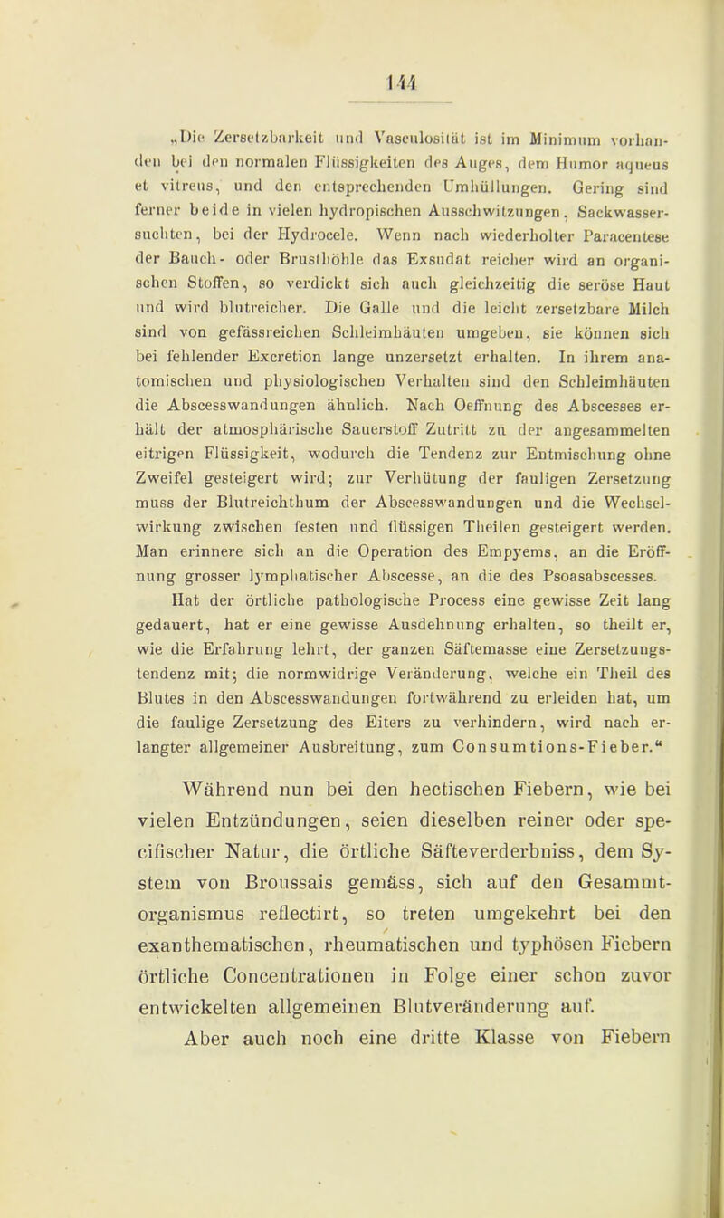\u „Die Zersetzbarkeit und Vasculosilät ist im Minimum vorhan- den bei den normalen Flüssigkeiten des Auges, dem Humor aqueus et vitreus, und den entsprechenden Umhüllungen. Gering sind ferner beide in vielen hydropischen Ausschwitzungen, Sackwasser- suchten, bei der Hydrocele. Wenn nach wiederholter Paracentese der Bauch- oder Brusthöhle das Exsudat reicher wird an organi- schen Stoffen, so verdickt sich auch gleichzeitig die seröse Haut und wird blutreicher. Die Galle und die leicht zersetzbare Milch sind von gefässreichen Schleimhäuten umgeben, sie können sich bei fehlender Excretion lange unzerselzt erhalten. In ihrem ana- tomischen und physiologischen Verhalten sind den Schleimhäuten die Abscesswandungen ähnlich. Nach Oeffnung des Abscesses er- hält der atmosphärische Sauerstoff Zutritt zu der angesammelten eitrigen Flüssigkeit, wodurch die Tendenz zur Entmischung ohne Zweifel gesteigert wird; zur Verhütung der fauligen Zersetzung muss der Blutreichthum der Abscesswandungen und die Wechsel- wirkung zwischen festen und flüssigen Theilen gesteigert werden. Man erinnere sich an die Operation des Empyems, an die Eröff- nung grosser lymphatischer Abscesse, an die des Psoasabscesses. Hat der örtliche pathologische Process eine gewisse Zeit lang gedauert, hat er eine gewisse Ausdehnung erhalten, so theilt er, wie die Erfahrung lehrt, der ganzen Säftemasse eine Zersetzungs- tendenz mit; die normwidrige Veränderung, welche ein Theil des Blutes in den Abscesswandungen fortwährend zu erleiden hat, um die faulige Zersetzung des Eiters zu verhindern, wird nach er- langter allgemeiner Ausbreitung, zum Consumtions-Fieber.“ Während nun bei den hectischen Biebern, wie bei vielen Entzündungen, seien dieselben reiner oder spe- cifischer Natur, die örtliche Säfteverderbniss, dem Sy- stem von ßroussais gemäss, sich auf den Gesammt- organismus reflectirt, so treten umgekehrt bei den exanthematischen, rheumatischen und typhösen Biebern örtliche Concentrationen in Folge einer schon zuvor entwickelten allgemeinen Blutveränderung auf. Aber auch noch eine dritte Klasse von Fiebern