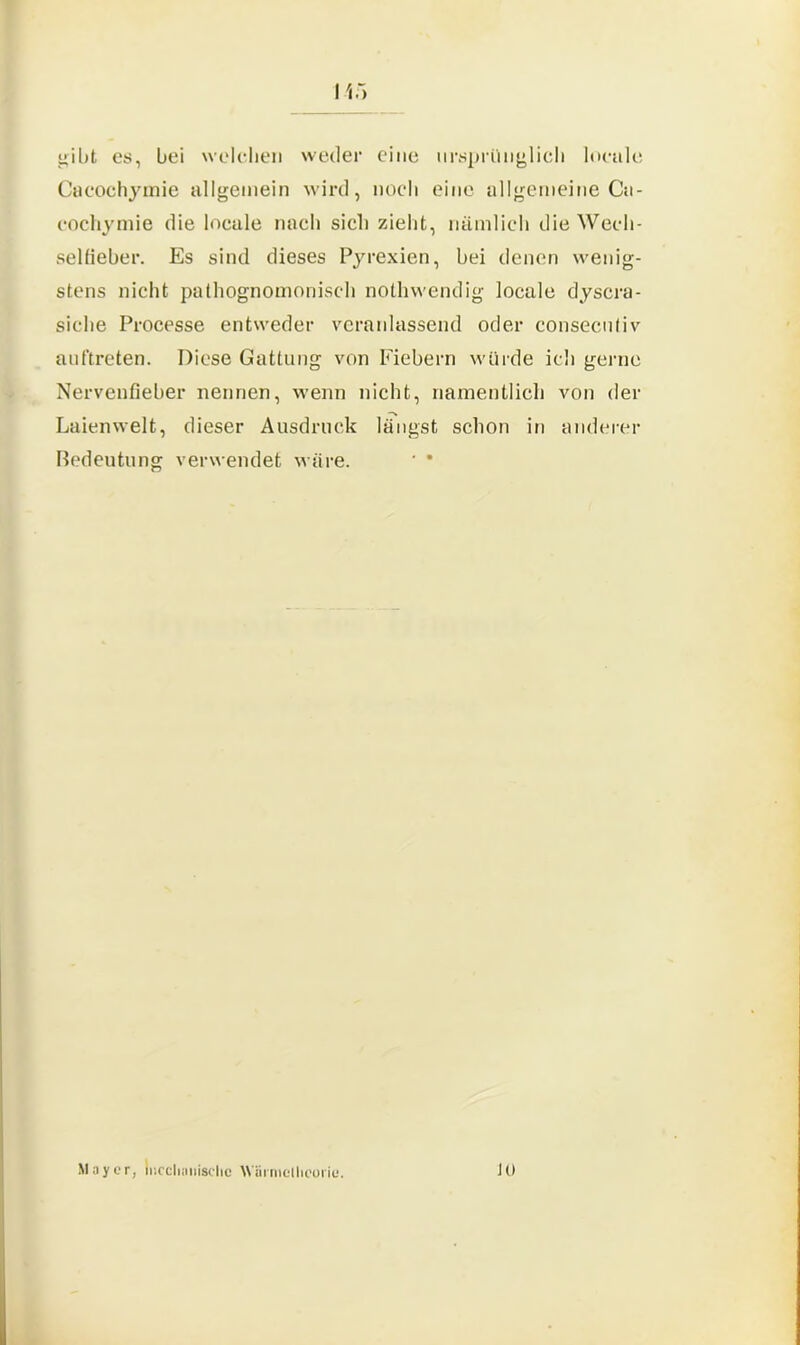 gibt cs, bei welchen weder eine ursprünglich locale Cacochymie allgemein wird, noch eine allgemeine Ca- cochymie die locale nach sich zieht, nämlich die Wech- selfieber. Es sind dieses Pyrexien, bei denen wenig- stens nicht pathognomonisch nothwendig locale dyscra- siche Processe entweder veranlassend oder consecntiv anftreten. Diese Gattung von Fiebern würde icli gerne Nervenfieber nennen, wenn nicht, namentlich von der Laienwelt, dieser Ausdruck längst schon in anderer Bedeutung verwendet wäre. ' * Mayer, mechanische AViii nielheoiic. JO