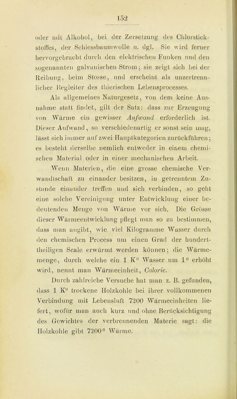 oder mit Alkohol, hei der Zersetzung des Chlorstick- stoffes, der Schiessbaumwolle u. dgl. Sie wird ferner hervorgebracht durch den elektrischen Funken und den sogenannten galvanischen Strom; sie zeigt sich hei der Reihung, heim Stosse, und erscheint als unzertrenn- licher Regleiter des thierischen Lebensprocesses. Als allgemeines Naturgesetz, von dem keine Aus- nahme statt findet, gilt der Satz: dass zur Erzeugung von Wärme ein gewisser Aufwand erforderlich ist. Dieser Aufwand, so verschiedenartig er sonst sein mag, lässt sich immer auf zwei Hauptkategorien zurückführen; es besteht derselbe nemlich entweder in einem chemi- schen Material oder in einer mechanischen Arbeit. Wenn Materien, die eine grosse chemische Ver- wandtschaft zu einander besitzen, in getrenntem Zu- stande einander treffen und sich verbinden, so geht eine solche Vereinigung unter Entwicklung einer be- deutenden Menge von Wärme vor sich. Die Grösse dieser Wärmeentwicklung pflegt man so zu bestimmen, dass man angibt, wie viel Kilogramme Wasser durch den chemischen Process um einen Grad der hundert- teiligen Scale erwärmt werden können; die Wärme- menge, durch welche ein 1 K° Wasser um 1° erhöht wird, nennt man Wärmeeinheit, Calorie. Durch zahlreiche Versuche hat man z. ß. gefunden, dass 1 K° trockene Holzkohle bei ihrer vollkommenen Verbindung mit Lebensluft 7200 Wärmeeinheiten lie- fert, wofür man auch kurz und ohne Berücksichtigung des Gewichtes der verbrennenden Materie sagt: die Holzkohle gibt 7200° Wärme.