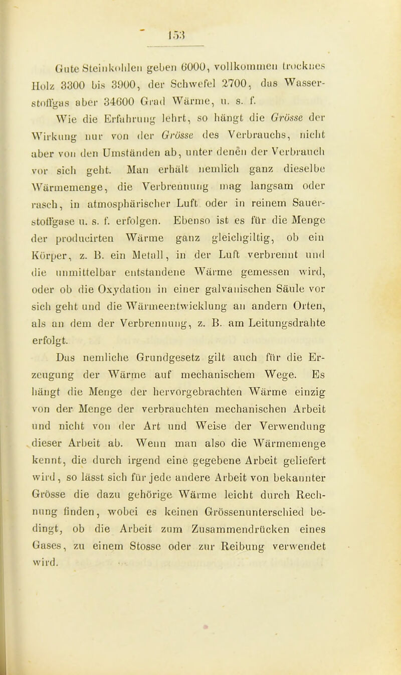 Gute Steinkohlen geben 6000, vollkommen trocknes Holz 3300 bis 3900, der Schwefel 2700, das Wasser- stoffgas aber 34600 Grad Wärme, u. s. f. Wie die Erfahrung lehrt, so hängt die Grösse der Wirkung nur von der Grösse des Verbrauchs, nicht aber von den Umständen ab, unter denen der Verbrauch vor sich geht. Man erhält nemlich ganz dieselbe Wärmemenge, die Verbrennung mag langsam oder rasch, in atmosphärischer Luft oder in reinem Sauer- stolfgase u. s. f. erfolgen. Ebenso ist es für die Menge der producirten Wärme ganz gleichgiltig, ob ein Körper, z. B. ein Metall, in der Luft verbrennt und die unmittelbar entstandene Wärme gemessen wird, oder ob die Oxydation in einer galvanischen Säule vor sich geht und die Wärmeentwicklung an andern Orten, als an dem der Verbrennung, z. B. am Leitungsdrahte erfolgt. Das nemliche Grundgesetz gilt auch für die Er- zeugung der Wärme auf mechanischem Wege. Es hängt die Menge der hervorgebrachten Wärme einzig von der Menge der verbrauchten mechanischen Arbeit und nicht von der Art und Weise der Verwendung dieser Arbeit ab. Wenn man also die Wärmemenge kennt, die durch irgend eine gegebene Arbeit geliefert wird, so lässt sich für jede andere Arbeit von bekannter Grösse die dazu gehörige Wärme leicht durch Rech- nung finden, wobei es keinen Grössenunterschied be- dingt, ob die Arbeit zum Zusammendrücken eines Gases, zu einem Stosse oder zur Reibung verwendet wird.