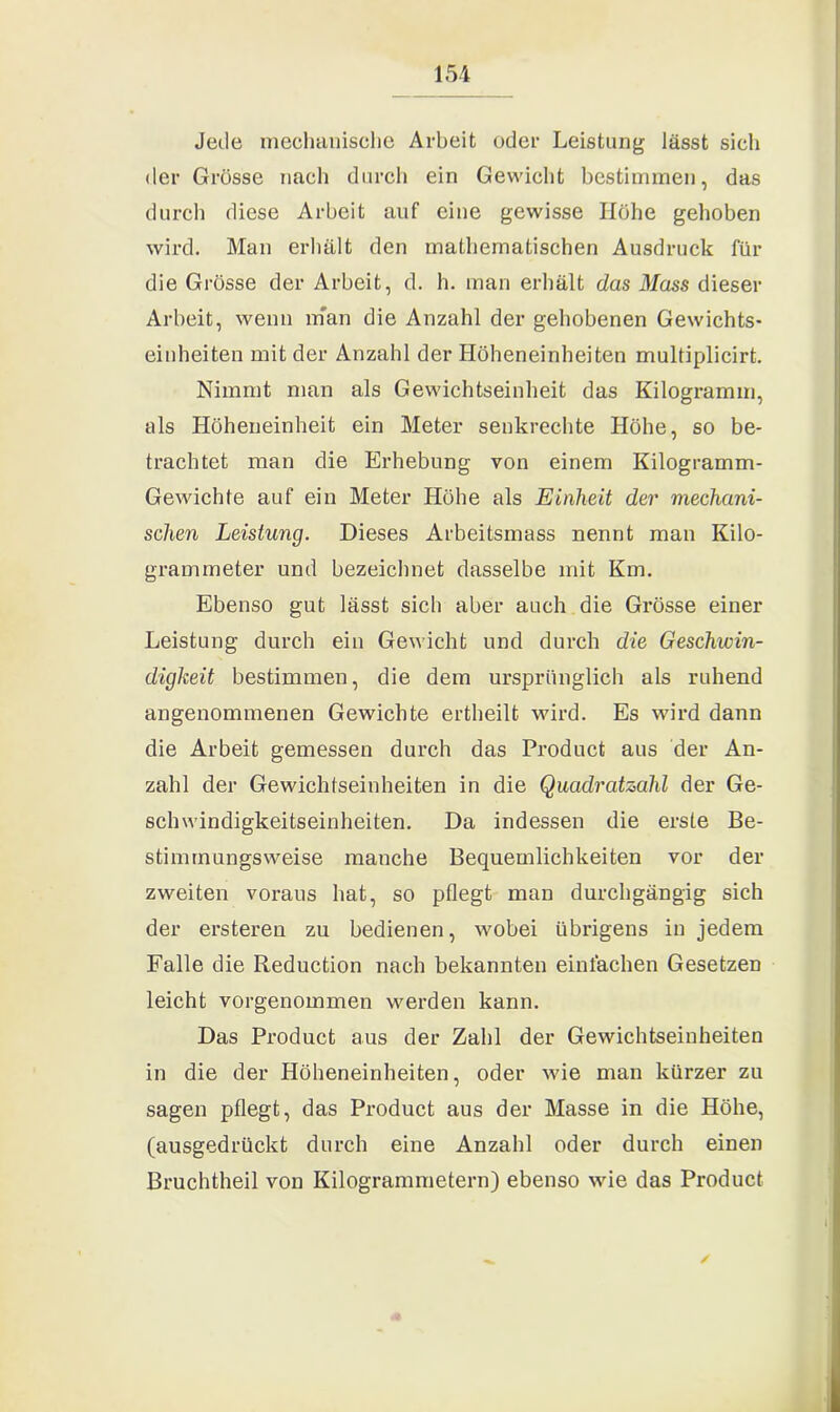 Jede mechanische Arbeit oder Leistung lässt sich der Grösse nach durch ein Gewicht bestimmen, das durch diese Arbeit auf eine gewisse Höhe gehoben wird. Man erhält den mathematischen Ausdruck für die Grösse der Arbeit, d. h. man erhält das Mass dieser Arbeit, wenn man die Anzahl der gehobenen Gewichts- einheiten mit der Anzahl der Höheneinheiten multiplicirt. Nimmt man als Gewichtseinheit das Kilogramm, als Höheneinheit ein Meter senkrechte Höhe, so be- trachtet man die Erhebung von einem Kilogramm- Gewichte auf ein Meter Höhe als Einheit der mechani- schen Leistung. Dieses Arbeitsmass nennt man Kilo- grammeter und bezeichnet dasselbe mit Km. Ebenso gut lässt sich aber auch die Grösse einer Leistung durch ein Gewicht und durch die Geschwin- digkeit bestimmen, die dem ursprünglich als ruhend angenommenen Gewichte ertheilt wird. Es wird dann die Arbeit gemessen durch das Product aus der An- zahl der Gewichtseinheiten in die Quadratzahl der Ge- schwindigkeitseinheiten. Da indessen die erste Be- stimmungsweise manche Bequemlichkeiten vor der zweiten voraus hat, so pflegt man durchgängig sich der ersteren zu bedienen, wobei übrigens in jedem Falle die Reduction nach bekannten einfachen Gesetzen leicht vorgenommen werden kann. Das Product aus der Zahl der Gewichtseinheiten in die der Höheneinheiten, oder wie man kürzer zu sagen pflegt, das Product aus der Masse in die Höhe, (ausgedrückt durch eine Anzahl oder durch einen Bruchtheil von Kilogrammetern) ebenso wie das Product ✓