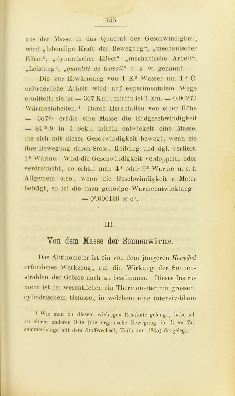 aus der Masse in das Quadrat der Geschwindigkeit, wird „lebendige Kraft der Bewegung“, „mechanischer Effect“, „dynamischer Effect“ „mechanische Arbeit“, „Leistung“, „quantite de travciil“ u. s. w. genannt. Die zur Erwärmung von 1 K° Wasser um 1° C. erforderliche Arbeit wird auf experimentalem Wege ermittelt; sie ist = 367 Km.; mithin ist 1 Km. = 0,00273 Wärmeeinheiten. 1 Durch Herabfallen von einer Höhe = 367m erhält eine Masse die Endgeschwindigkeit = 84ni,8 in 1 Sek.; mithin entwickelt eine Masse, die sich mit dieser Geschwindigkeit bewegt, wenn sie ihre Bewegung durch Stoss, Reibung und dgl. verliert, 1° Wärme. Wird die Geschwindigkeit verdoppelt, oder verdreifacht, so erhält man 4° oder 9° Wärme u. s. f. Allgemein also, wenn die Geschwindigkeit c Meter beträgt, so ist die dazu gehörige Wärmeentwicklung = 0,000139 x c'L III. Von dem Masse der Sonnenwärme. Das Aktinometer ist ein von dem jüngeren Herschel erfundenes Werkzeug, um die Wirkung der Sonnen- strahlen der Grösse nach zu bestimmen. Dieses Instru- ment ist im wesentlichen ein Thermometer mit grossem cylindrischem Gefässe, in welchem eine intensiv-blaue 1 Wie man zu diesem wichtigen Resultate gelangt, habe ich an einem anderen Orte (die organische Bewegung in ihrem Zu- sammenhänge mit dem Stoffwechsel, Heilbronn 1845) dargelegt.