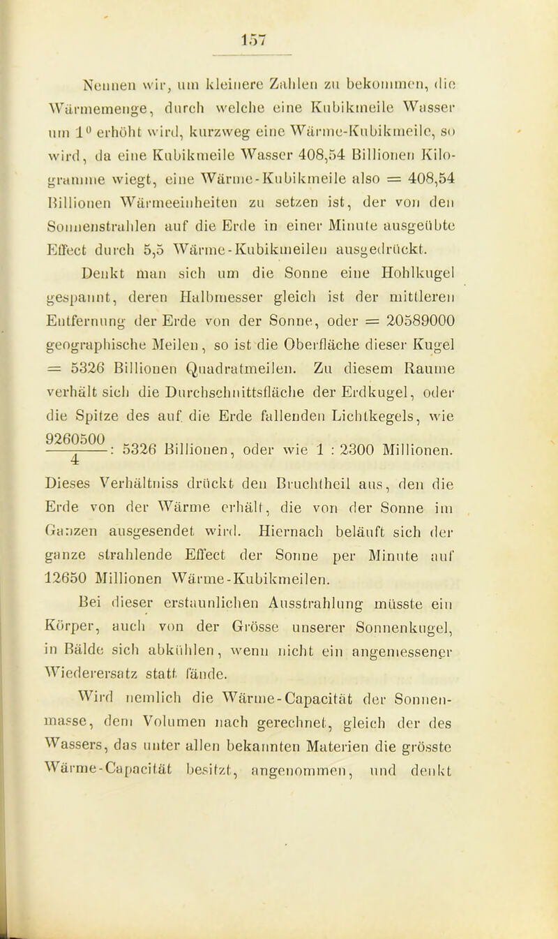 Nennen wir, um kleinere Zahlen zu bekommen, die Wärmemenge, durch welche eine Kubikmeile Wasser um 1° erhöht wird, kurzweg eine Wärme-Kubikmeile, so wird, da eine Kubikmeile Wasser 408,54 Billionen Kilo- gramme wiegt, eine Wärme-Kubikmeile also = 408,54 Billionen Wärmeeinheiten zu setzen ist, der von den Sonnenstrahlen auf die Erde in einer Minute ausgeübte Effect durch 5,5 Wärme-Kubikmeilen ausgedrückt. Denkt man sich um die Sonne eine Hohlkugel gespannt, deren Halbmesser gleich ist der mittleren Entfernung der Erde von der Sonne, oder = 20589000 geographische Meilen, so ist die Oberfläche dieser Kugel = 5326 Billiouen Quadratmeilen. Zu diesem Raume verhalt sich die Durchschnittsfläche der Erdkugel, oder die Spitze des auf die Erde fallenden Lichtkegels, wie 9260500 gg26 Billionen, oder wie 1 : 2300 Millionen. 4 Dieses Verhältnis drückt den Brucldhcil aus, den die Erde von der Wärme erhält, die von der Sonne im Ganzen ausgesendet wird. Hiernach beläuft sich der ganze strahlende Effect der Sonne per Minute auf 12650 Millionen Wärme-Kubikmeilen. Bei dieser erstaunlichen Ausstrahlung müsste ein Körper, auch von der Grösse unserer Sonnenkugel, in Bälde sich abkühlen, wenn nicht ein angemessener Wiederersatz statt fände. Wird nemlich die Wärme-Capacität der Sonnen- masse, dem Volumen nach gerechnet, gleich der des Wassers, das unter allen bekannten Materien die grösste Wärme-Capacität besitzt, angenommen, und denkt