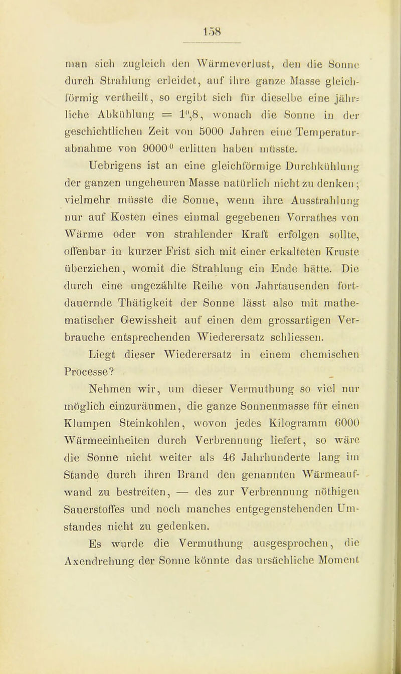 man sich zugleich den Wärmeverlust, den die Sonne durch Strahlung erleidet, auf ihre ganze Masse gleich- förmig vertheilt, so ergibt sich für dieselbe eine jähr= liehe Abkühlung = 1,8, wonach die Sonne in der geschichtlichen Zeit von 5000 Jahren eine Temperatur- abnahme von 9000° erlitten haben müsste. Uebrigens ist an eine gleichförmige Durchkühlung der ganzen ungeheuren Masse natürlich nicht zu denken; vielmehr müsste die Sonne, wenn ihre Ausstrahlung nur auf Kosten eines einmal gegebenen Vorrathes von Wärme oder von strahlender Kraft erfolgen sollte, offenbar in kurzer Frist sich mit einer erkalteten Kruste überziehen, womit die Strahlung ein Ende hätte. Die durch eine ungezählte Reihe von Jahrtausenden fort- dauernde Thätigkeit der Sonne lässt also mit mathe- matischer Gewissheit auf einen dem grossartigen Ver- brauche entsprechenden Wiederersatz schliessen. Liegt dieser Wiederersatz in einem chemischen Processe? Nehmen wir, um dieser Vermuthung so viel nur möglich einzuräumen, die ganze Sonnenmasse für einen Klumpen Steinkohlen, wovon jedes Kilogramm 6000 Wärmeeinheiten durch Verbrennung liefert, so wäre die Sonne nicht weiter als 46 Jahrhunderte lang im Stande durch ihren Brand den genannten Wärmeauf- wand zu bestreiten, — des zur Verbrennung nöthigen Sauerstoffes und noch manches entgegenstehenden Um- standes nicht zu gedenken. Es wurde die Vermuthung ausgesprochen, die Axendrehung der Sonne könnte das ursächliche Moment