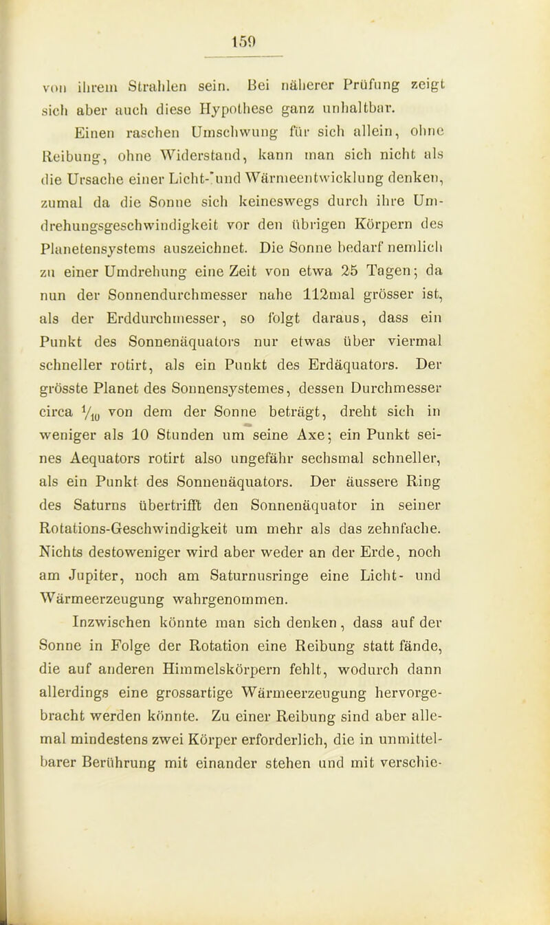 von ihrem Strahlen sein. Bei näherer Prüfung zeigt sich aber auch diese Hypothese ganz unhaltbar. Einen raschen Umschwung für sich allein, ohne Reibung, ohne Widerstand, kann man sich nicht als die Ursache einer Licht-'und Wärmeentwicklung denken, zumal da die Sonne sich keineswegs durch ihre Um- drehungsgeschwindigkeit vor den übrigen Körpern des Planetensystems auszeichnet. Die Sonne bedarf nemlich zu einer Umdrehung eine Zeit von etwa 25 Tagen; da nun der Sonnendurchmesser nahe 112mal grösser ist, als der Erddurchmesser, so folgt daraus, dass ein Punkt des Sonnenäquators nur etwas über viermal schneller rotirt, als ein Punkt des Erdäquators. Der grösste Planet des Sonnensystemes, dessen Durchmesser circa von dem der Sonne beträgt, dreht sich in weniger als 10 Stunden um seine Axe; ein Punkt sei- nes Aequators rotirt also ungefähr sechsmal schneller, als ein Punkt des Sonneuäquators. Der äussere Ring des Saturns übertrifft den Sonnenäquator in seiner Rotations-Geschwindigkeit um mehr als das zehnfache. Nichts destoweniger wird aber weder an der Erde, noch am Jupiter, noch am Saturnusringe eine Licht- und Wärmeerzeugung wahrgenommen. Inzwischen könnte man sich denken, dass auf der Sonne in Folge der Rotation eine Reibung statt fände, die auf anderen Himmelskörpern fehlt, wodurch dann allerdings eine grossartige Wärmeerzeugung hervorge- bracht werden könnte. Zu einer Reibung sind aber alle- mal mindestens zwei Körper erforderlich, die in unmittel- barer Berührung mit einander stehen und mit verschie-