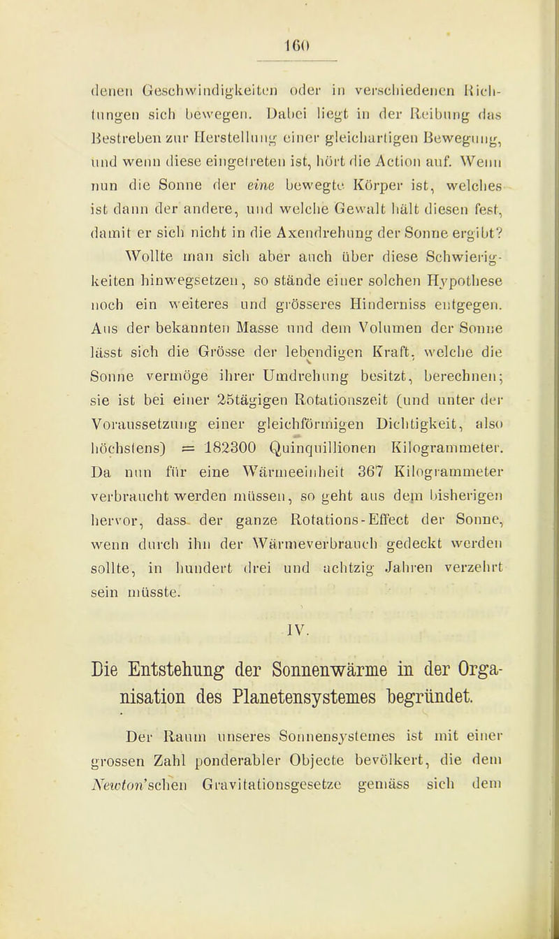 IGO denen Geschwindigkeiten oder in verschiedenen Rich- tungen sich bewegen. Dabei liegt in der Reibung das Bestreben zur Herstellung einer gleichartigen Bewegung, und wenn diese eingetreten ist, hört die Action auf. Wenn nun die Sonne der eine bewegte Körper ist, welches ist dann der andere, und welche Gewalt hält diesen fest, damit er sich nicht in die Axendrehung der Sonne ergibt? Wollte man sich aber auch über diese Schwierig- keiten hinwegsetzen, so stände einer solchen Hypothese noch ein weiteres und grösseres Hinderniss entgegen. Aus der bekannten Masse und dem Volumen der Sonne lässt sich die Grösse der lebendigen Kraft, welche die Sonne vermöge ihrer Umdrehung besitzt, berechnen; sie ist bei einer 25tägigen Rotationszeit (und unter der Voraussetzung einer gleichförmigen Dichtigkeit, also höchstens) = 182300 Quinqnillionen Kilogrammeter. Da nun für eine Wärmeeinheit 367 Kilogrammeter verbraucht werden müssen, so geht aus dem bisherigen hervor, dass der ganze Rotations-Effect der Sonne, wenn durch ihn der Wärmeverbranch gedeckt werden sollte, in hundert drei und achtzig Jahren verzehrt sein müsste. IV. Die Entstehung der Sonnenwärme in der Orga- nisation des Planetensystemes begründet. Der Raum unseres Sonnensystemes ist mit einer grossen Zahl ponderabler Objecte bevölkert, die dem Newton’sehen Gravi tationsgesetzc gemäss sich dem