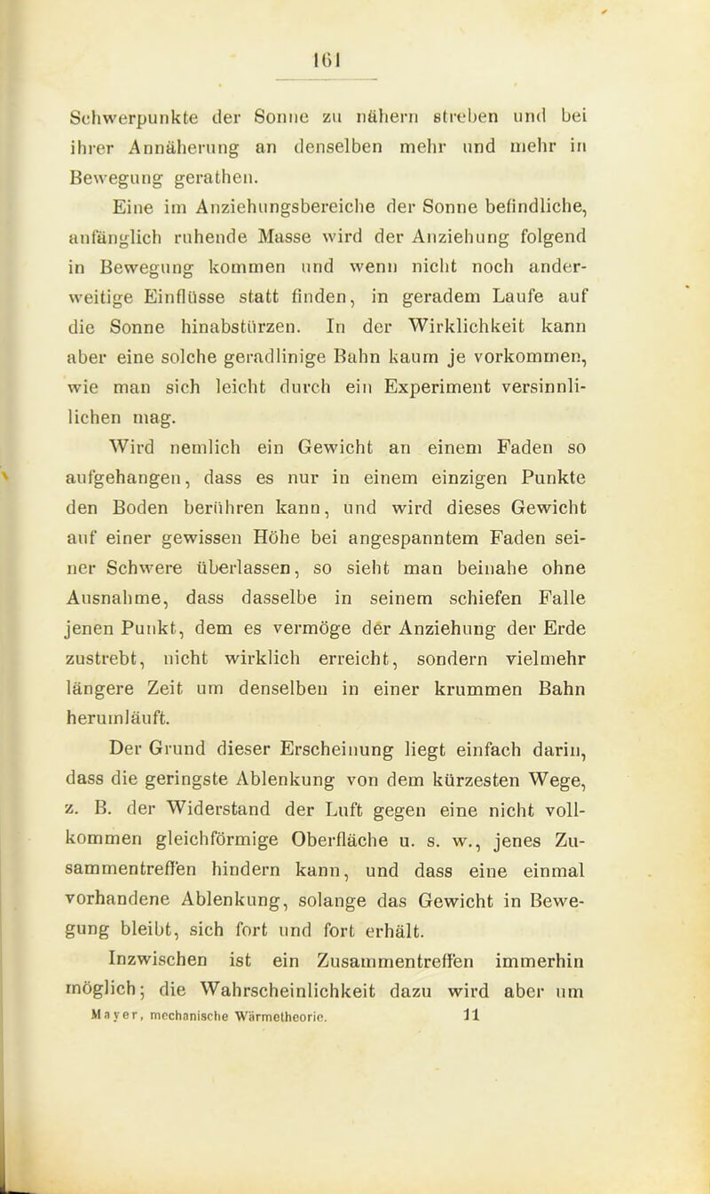 Schwerpunkte der Sonne zu nähern streben und bei ihrer Annäherung an denselben mehr und mehr in Bewegung gerathen. Eine im Anziehungsbereiche der Sonne befindliche, anfänglich ruhende Masse wird der Anziehung folgend in Bewegung kommen und wenn nicht noch ander- weitige Einflüsse statt finden, in geradem Laufe auf die Sonne hinabstürzen. In der Wirklichkeit kann aber eine solche geradlinige Bahn kaum je Vorkommen, wie man sich leicht durch ein Experiment versinnli- lichen mag. Wird nemlich ein Gewicht an einem Faden so aufgehangen, dass es nur in einem einzigen Punkte den Boden berühren kann, und wird dieses Gewicht auf einer gewissen Höhe bei angespanntem Faden sei- ner Schwere überlassen, so sieht man beinahe ohne Ausnahme, dass dasselbe in seinem schiefen Falle jenen Punkt, dem es vermöge der Anziehung der Erde zustrebt, nicht wirklich erreicht, sondern vielmehr längere Zeit um denselben in einer krummen Bahn herumläuft. Der Grund dieser Erscheinung liegt einfach darin, dass die geringste Ablenkung von dem kürzesten Wege, z. B. der Widerstand der Luft gegen eine nicht voll- kommen gleichförmige Oberfläche u. s. w., jenes Zu- sammentreffen hindern kann, und dass eine einmal vorhandene Ablenkung, solange das Gewicht in Bewe- gung bleibt, sich fort und fort erhält. Inzwischen ist ein Zusammentreffen immerhin möglich; die Wahrscheinlichkeit dazu wird aber um Mayer, mechanische Wärmetheorie. 11