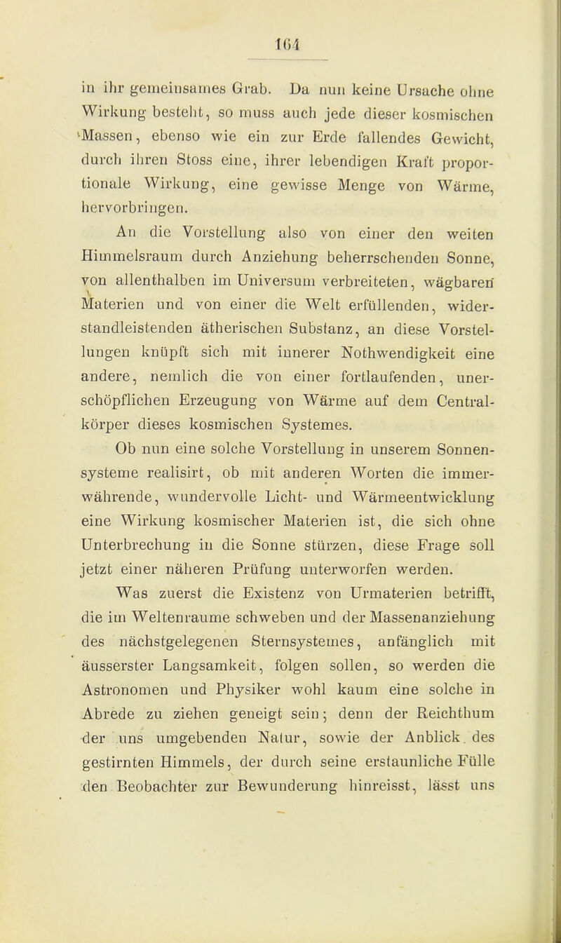 t (> 1 in ihr gemeinsames Grab. Da nun keine Ursache ohne Wirkung bestellt, so muss auch jede dieser kosmischen 'Massen, ebenso wie ein zur Erde lallendes Gewicht, durch ihren Stoss eine, ihrer lebendigen Kraft propor- tionale Wirkung, eine gewisse Menge von Wärme, hervorbringen. An die Vorstellung also von einer den weiten Himmelsraum durch Anziehung beherrschenden Sonne, von allenthalben im Universum verbreiteten, wägbaren Materien und von einer die Welt erfüllenden, wider- standleistenden ätherischen Substanz, an diese Vorstel- lungen knüpft sich mit innerer Nothwendigkeit eine andere, nernlich die von einer fortlaufenden, uner- schöpflichen Erzeugung von Wärme auf dem Central- körper dieses kosmischen Systemes. Ob nun eine solche Vorstellung in unserem Sonnen- systeme realisirt, ob mit anderen Worten die immer- währende, wundervolle Licht- und Wärmeentwicklung eine Wirkung kosmischer Materien ist, die sich ohne Unterbrechung in die Sonne stürzen, diese Frage soll jetzt einer näheren Prüfung unterworfen werden. Was zuerst die Existenz von Urmaterien betrifft, die im Weltenraume schweben und der Massenanziehung des nächstgelegenen Sternsystemes, anfänglich mit äusserster Langsamkeit, folgen sollen, so werden die Astronomen und Physiker wohl kaum eine solche in Abrede zu ziehen geneigt sein; denn der Reichthum der uns umgebenden Natur, sowie der Anblick des gestirnten Himmels, der durch seine erstaunliche Fülle den Beobachter zur Bewunderung hinreisst, lässt uns