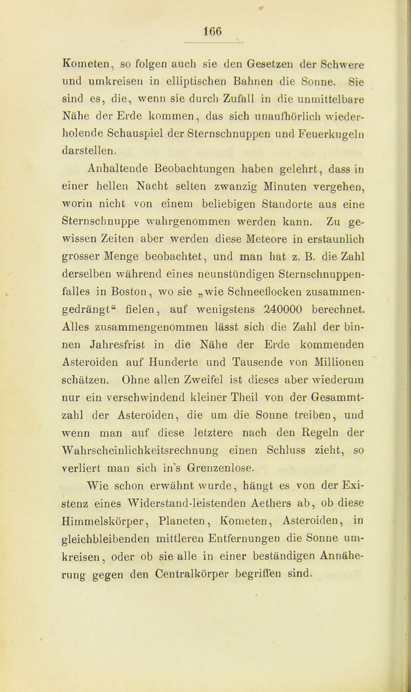 Kometen, so folgen auch sie den Gesetzen der Schwere und umkreisen in elliptischen Bahnen die Sonne. Sie sind es, die, wenn sie durch Zufall in die unmittelbare Nähe der Erde kommen, das sich unaufhörlich wieder- holende Schauspiel der Sternschnuppen und Feuerkugeln darstellen. Anhaltende Beobachtungen haben gelehrt, dass in einer hellen Nacht selten zwanzig Minuten vergehen, worin nicht von einem beliebigen Standorte aus eine Sternschnuppe wahrgenommen werden kann. Zu ge- wissen Zeiten aber werden diese Meteore in erstaunlich grosser Menge beobachtet, und man hat z. B. die Zahl derselben während eines neunstündigen Sternschnuppen- falles in Boston, wo sie „wie Schneeflocken zusammen- gedrängt“ fielen, auf wenigstens 240000 berechnet. Alles zusammengenommen lässt sich die Zahl der bin- nen Jahresfrist in die Nähe der Erde kommenden Asteroiden auf Hunderte und Tausende von Millionen schätzen. Ohne allen Zweifel ist dieses aber wiederum nur ein verschwindend kleiner Theil von der Gesammt- zahl der Asteroiden, die um die Sonne treiben, und wenn man auf diese letztere nach den Regeln der Wahrscheinlichkeitsrechnung einen Schluss zieht, so verliert man sich in’s Grenzenlose. Wie schon erwähnt wurde, hängt es von der Exi- stenz eines Widerstand-leistenden Aethers ab, ob diese Himmelskörper, Planeten, Kometen, Asteroiden, in gleichbleibenden mittleren Entfernungen die Sonne um- kreisen, oder ob sie alle in einer beständigen Annähe- rung gegen den Centralkörper begriffen sind.