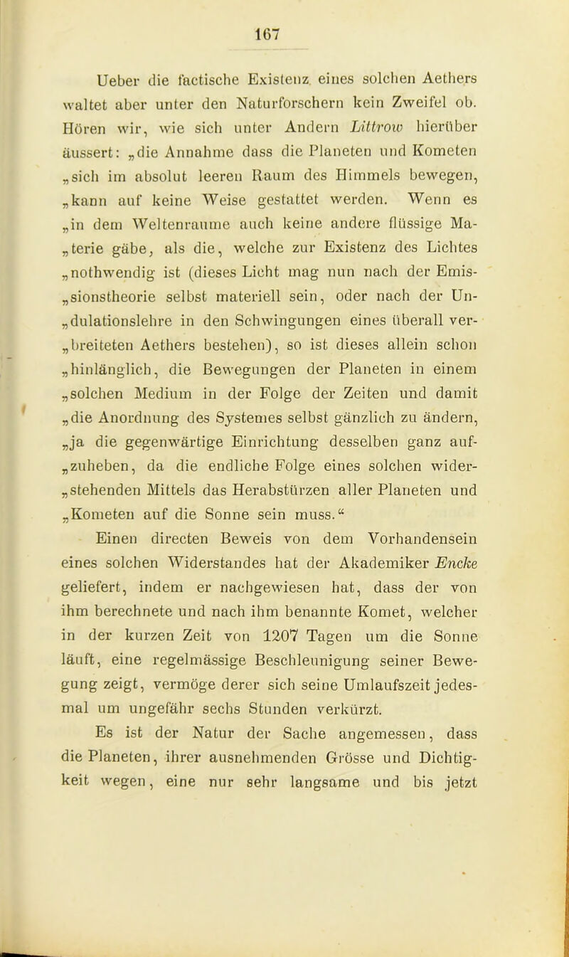 lieber die factische Existenz eines solchen Aethers waltet aber unter den Naturforschern kein Zweifel ob. Hören wir, wie sich unter Andern Littrow hierüber äussert: „die Annahme dass die Planeten und Kometen „sich im absolut leeren Raum des Himmels bewegen, „kann auf keine Weise gestattet werden. Wenn es „in dem Weltenraume auch keine andere flüssige Ma- „terie gäbe, als die, welche zur Existenz des Lichtes „nothwendig ist (dieses Licht mag nun nach der Emis- „sionstheorie selbst materiell sein, oder nach der Un- „dulationslehre in den Schwingungen eines überall ver- breiteten Aethers bestehen), so ist dieses allein schon „hinlänglich, die Bewegungen der Planeten in einem „solchen Medium in der Folge der Zeiten und damit „die Anordnung des Systemes selbst gänzlich zu ändern, „ja die gegenwärtige Einrichtung desselben ganz auf- „zuheben, da die endliche Folge eines solchen wider- stehenden Mittels das Herabstürzen aller Planeten und „Kometen auf die Sonne sein muss.“ Einen directen Beweis von dem Vorhandensein eines solchen Widerstandes hat der Akademiker Encke geliefert, indem er nachgewiesen hat, dass der von ihm berechnete und nach ihm benannte Komet, welcher in der kurzen Zeit von 1207 Tagen um die Sonne läuft, eine regelmässige Beschleunigung seiner Bewe- gung zeigt, vermöge derer sich seine Umlaufszeit jedes- mal um ungefähr sechs Stunden verkürzt. Es ist der Natur der Sache angemessen, dass die Planeten, ihrer ausnehmenden Grösse und Dichtig- keit wegen, eine nur sehr langsame und bis jetzt
