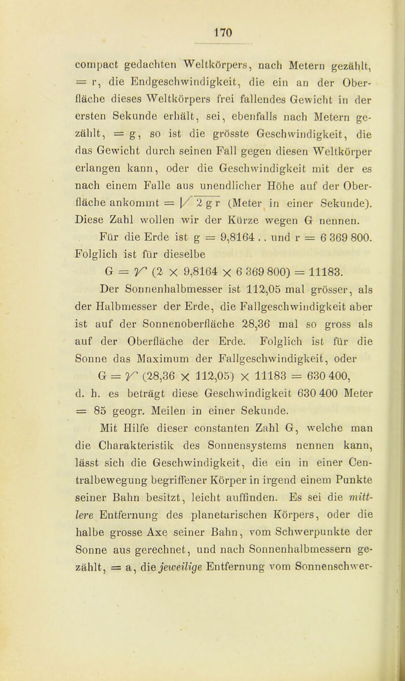 compact gedachten Weltkörpers, nach Metern gezählt, = r, die Endgeschwindigkeit, die ein an der Ober- fläche dieses Weltkörpers frei fallendes Gewicht in der ersten Sekunde erhält, sei, ebenfalls nach Metern ge- zählt, = g, so ist die grösste Geschwindigkeit, die das Gewicht durch seinen Fall gegen diesen Weltkörper erlangen kann, oder die Geschwindigkeit mit der es nach einem Falle aus unendlicher Höhe auf der Ober- fläche ankommt = |X 2 g r (Meter in einer Sekunde). Diese Zahl wollen wir der Kurze wegen G nennen. Für die Erde ist g = 9,8164 .. und r = 6 369 800. Folglich ist für dieselbe G = r(2 x 9,8164 X 6 369 800) = 11183. Der Sonnenhalbmesser ist 112,05 mal grösser, als der Halbmesser der Erde, die Fallgeschwindigkeit aber ist auf der Sonnenoberfläche 28,36 mal so gross als auf der Oberfläche der Erde. Folglich ist für die Sonne das Maximum der Fallgeschwindigkeit, oder G = V' (28,36 x 112,05) X 11183 = 630 400, d. h. es beträgt diese Geschwindigkeit 630 400 Meter = 85 geogr. Meilen in einer Sekunde. Mit Hilfe dieser constanten Zahl G, welche man die Charakteristik des Sonnensystems nennen kann, lässt sich die Geschwindigkeit, die ein in einer Cen- tralbewegung begriffener Körper in irgend einem Punkte seiner Bahn besitzt, leicht auffinden. Es sei die mitt- lere Entfernung des planetarischen Körpers, oder die halbe grosse Axe seiner Bahn, vom Schwerpunkte der Sonne aus gerechnet, und nach Sonnenhalbmessern ge- zählt, = a, die jeweilige Entfernung vom Sonnenschwer-