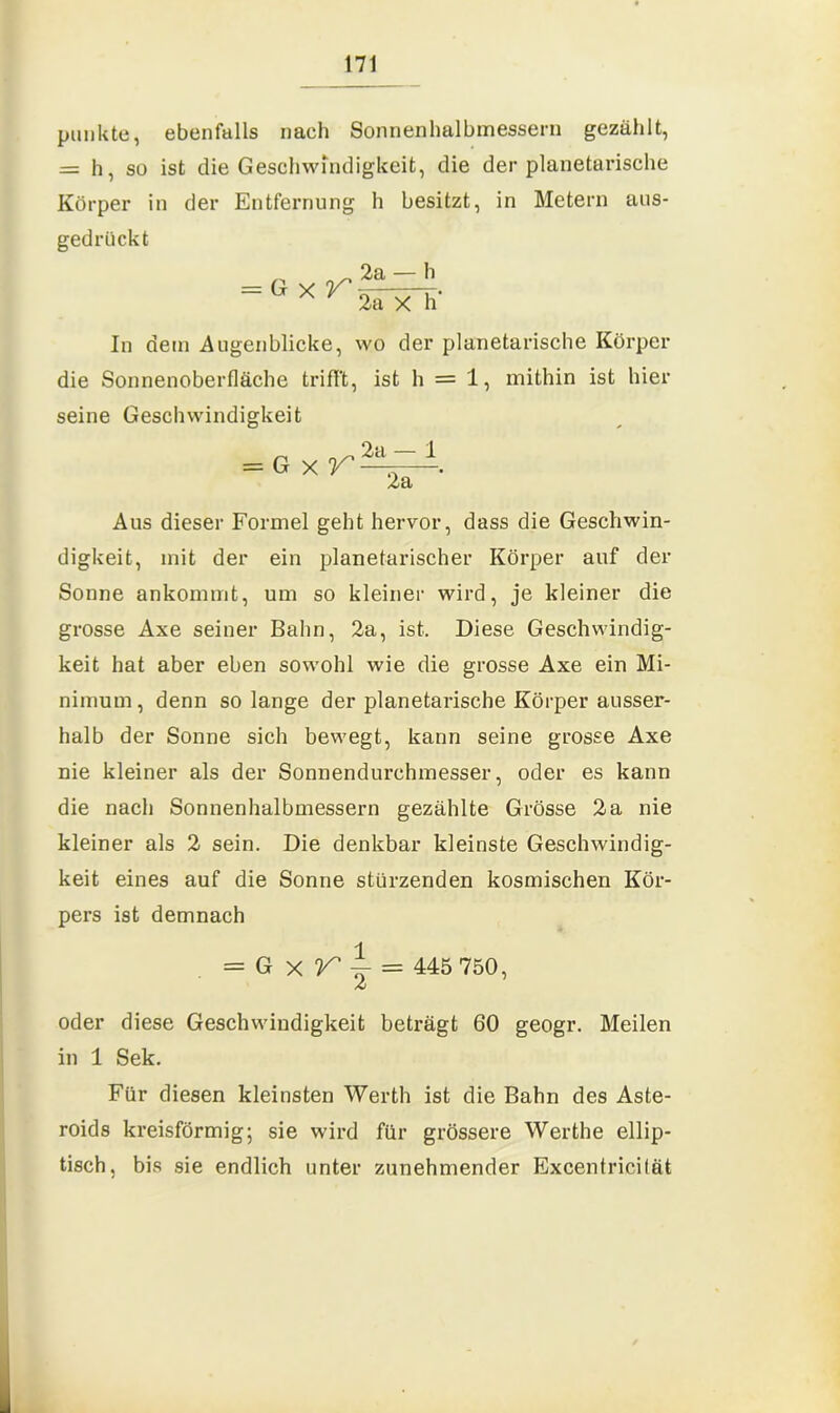 punkte, ebenfalls nach Sonnenhalbmessern gezählt, = h, so ist die Geschwindigkeit, die der planetarische Körper in der Entfernung h besitzt, in Metern aus- gedrückt = Gxr 2a — h 2a X h‘ In dem Augenblicke, wo der planetarische Körper die Sonnenoberfläche trifft, ist h = 1, mithin ist hier seine Geschwindigkeit = Gxf 2a — 1 2a ' Aus dieser Formel geht hervor, dass die Geschwin- digkeit, mit der ein planetarischer Körper auf der Sonne ankommt, um so kleiner wird, je kleiner die grosse Axe seiner Bahn, 2a, ist. Diese Geschwindig- keit hat aber eben sowohl wie die grosse Axe ein Mi- nimum , denn so lange der planetarische Körper ausser- halb der Sonne sich bewegt, kann seine grosse Axe nie kleiner als der Sonnendurchmesser, oder es kann die nach Sonnenhalbmessern gezählte Grösse 2a nie kleiner als 2 sein. Die denkbar kleinste Geschwindig- keit eines auf die Sonne stürzenden kosmischen Kör- pers ist demnach = G x r ~ = 445 750, A oder diese Geschwindigkeit beträgt 60 geogr. Meilen in 1 Sek. Für diesen kleinsten Werth ist die Bahn des Aste- roids kreisförmig; sie wird für grössere Werthe ellip- tisch. bis sie endlich unter zunehmender Excentricifät
