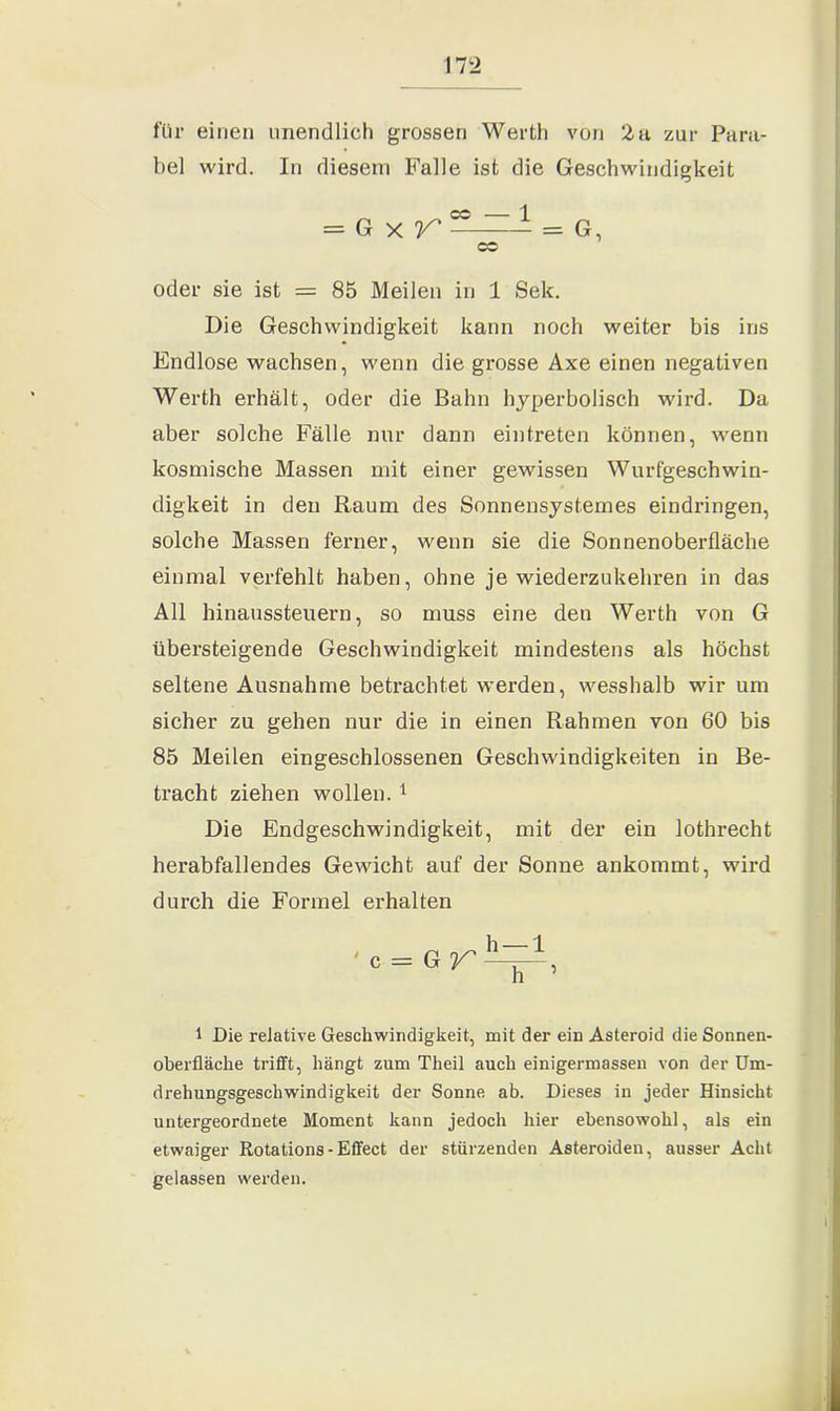 für einen unendlich grossen Werth von 2 a, zur Para- bel wird. In diesem Falle ist die Geschwindigkeit = G x V' C°^=- = G, OS oder sie ist = 85 Meilen in 1 Sek. Die Geschwindigkeit kann noch weiter bis ins Endlose wachsen, wenn die grosse Axe einen negativen Werth erhält, oder die Bahn hyperbolisch wird. Da aber solche Fälle nur dann eintreten können, wenn kosmische Massen mit einer gewissen Wurfgeschwin- digkeit in den Raum des Sonnensystemes eindringen, solche Massen ferner, wenn sie die Sonnenoberfläche einmal verfehlt haben, ohne je wiederzukehren in das All hinaussteuern, so muss eine den Werth von G übersteigende Geschwindigkeit mindestens als höchst seltene Ausnahme betrachtet werden, wesshalb wir um sicher zu gehen nur die in einen Rahmen von 60 bis 85 Meilen eingeschlossenen Geschwindigkeiten in Be- tracht ziehen wollen. 1 Die Endgeschwindigkeit, mit der ein lothrecht herabfallendes Gewicht auf der Sonne ankommt, wird durch die Formel erhalten 1 Die relative Geschwindigkeit, mit der ein Asteroid die Sonnen- oberfläche trifft, hängt zum Theil auch einigermassen von der Um- drehungsgeschwindigkeit der Sonne ab. Dieses in jeder Hinsicht untergeordnete Moment kann jedoch hier ebensowohl, als ein etwaiger Rotations - Effect der stürzenden Asteroiden, ausser Acht gelassen werden.