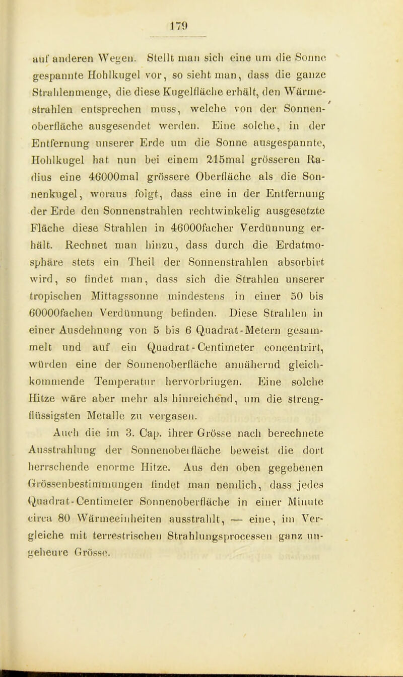 auf anderen Wegen. Stellt man sich eine um die Sonne gespannte Hohlkugel vor, so sieht man, dass die ganze Strahlenmenge, die diese Kugelfläche erhält, den Wärme- strahlen entsprechen muss, welche von der Sonnen- oberfläche ausgesendet werden. Eine solche, in der Entfernung unserer Erde um die Sonne ausgespannte, Hohlkugel hat nun bei einem 215mal grösseren Ra- dius eine 46000mal grössere Oberfläche als die Son- nenkugel, woraus folgt, dass eine in der Entfernung der Erde den Sonnenstrahlen rechtwinkelig ausgesetzte Fläche diese Strahlen in 46*000facher Verdünnung er- hält. Rechnet man hinzu, dass durch die Erdatmo- sphäre stets ein Theil der Sonnenstrahlen absorbirt. wird, so findet man, dass sich die Strahlen unserer tropischen Mittagssonne mindestens in einer 50 bis 60000fachen Verdünnung befinden. Diese Strahlen in einer Ausdehnung von 5 bis 6 Quadrat-Metern gesam- melt und auf ein Quadrat-Centiineter concentrirt, würden eine der Sonnenoberfläche annähernd gleich- kommende Temperatur hervorbringen. Eine solche Hitze wäre aber mehr als hinreichend, um die streng- flüssigsten Metalle zu vergasen. Auch die im 3. Cap. ihrer Grösse nach berechnete Ausstrahlung der Sonnenobei fläche beweist die dort herrschende enorme Hitze. Aus den oben gegebenen Grössenbestimmungen lindet man nemlich, dass jedes Quadrat-Centimeter Sonnenoberfläche in einer Minute circa 80 Wärmeeinheiten ausstrahlt, — eine, im Ver- gleiche mit terrestrischen Strahlungsprocessen ganz un- geheure Grösse.