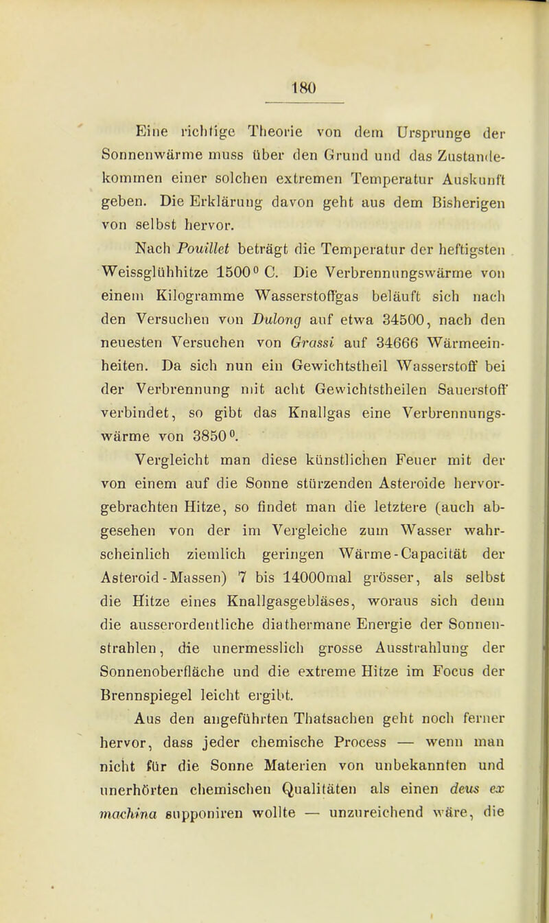 Eine richtige Theorie von dem Ursprünge der Sonnenwärme muss über den Grund und das Zustande- kommen einer solchen extremen Temperatur Auskunft geben. Die Erklärung davon geht aus dem Bisherigen von selbst hervor. Nach Pouillet beträgt die Temperatur der heftigsten Weissglühhitze 1500° C. Die Verbrennungswärrne von einem Kilogramme Wasserstoffgas beläuft sich nach den Versuchen von Dulong auf etwa 34500, nach den neuesten Versuchen von Grassi auf 34666 Wärmeein- heiten. Da sich nun ein Gewichtstheil Wasserstoff bei der Verbrennung mit acht Gewichtstheilen Sauerstoff' verbindet, so gibt das Knallgas eine Verbrennungs- wärme von 3850°. Vergleicht man diese künstlichen Feuer mit der von einem auf die Sonne stürzenden Asteroide hervor- gebrachten Hitze, so findet man die letztere (auch ab- gesehen von der im Vergleiche zum Wasser wahr- scheinlich ziemlich geringen Wärme -Capacität der Asteroid-Massen) 7 bis 14000mal grösser, als selbst die Hitze eines Knallgasgebläses, woraus sich denn die ausserordentliche diathermane Energie der Sonnen- strahlen , die unermesslich grosse Ausstrahlung der Sonnenoberfläche und die extreme Hitze im Focus der Brennspiegel leicht ergibt. Aus den angeführten Thatsachen geht noch ferner hervor, dass jeder chemische Process — wenn man nicht für die Sonne Materien von unbekannten und unerhörten chemischen Qualitäten als einen dem ex machina supponiren wollte — unzureichend wäre, die