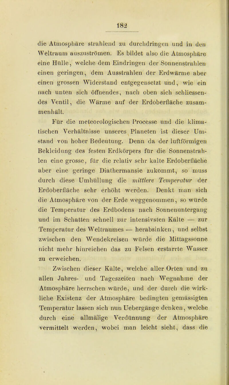 die Atmosphäre strahlend zu durchdringen und in den Weltraum auszuströmen. Es bildet also die Atmosphäre eine Hölle, welche dem Eindringen der Sonnenstrahlen einen geringen, dem Ausstrahlen der Erdwärme aber einen grossen Widerstand entgegensetzt und, wie ein nach unten sich öffnendes, nach oben sich schliessen- des Ventil, die Wärme auf der Erdoberfläche zusam- menhält. Für die meteorologischen Processe und die klima- tischen Verhältnisse unseres Planeten ist dieser Um- stand von hoher Bedeutung. Denn da der luftförmigen Bekleidung des festen Erdkörpers für die Sonnenstrah- len eine grosse, für die relativ sehr kalte Erdoberfläche aber eine geringe Diathermansie zukommt, so muss durch diese Umhüllung die mittlere Temperatur der Erdoberfläche sehr erhöht werden. Denkt man sich die Atmosphäre von der Erde weggenommen, so würde die Temperatur des Erdbodens nach Sonnenuntergang und im Schatten schnell zur intensivsten Kälte — zur Temperatur des Weltraumes — herabsinken, und selbst zwischen den Wendekreisen würde die Mittagssonne nicht mehr hinreichen das zu Felsen erstarrte Wasser zu erweichen. Zwischen dieser Kälte, welche aller Orten und zu allen Jahres- und Tageszeiten nach Wegnahme der Atmosphäre herrschen würde, und der durch die wirk- liche Existenz der Atmosphäre bedingten gemässigten Temperatur lassen sich nun Uebergänge denken, welche durch eine allmälige Verdünnung der Atmosphäre vermittelt werden, wobei man leicht sieht, dass die