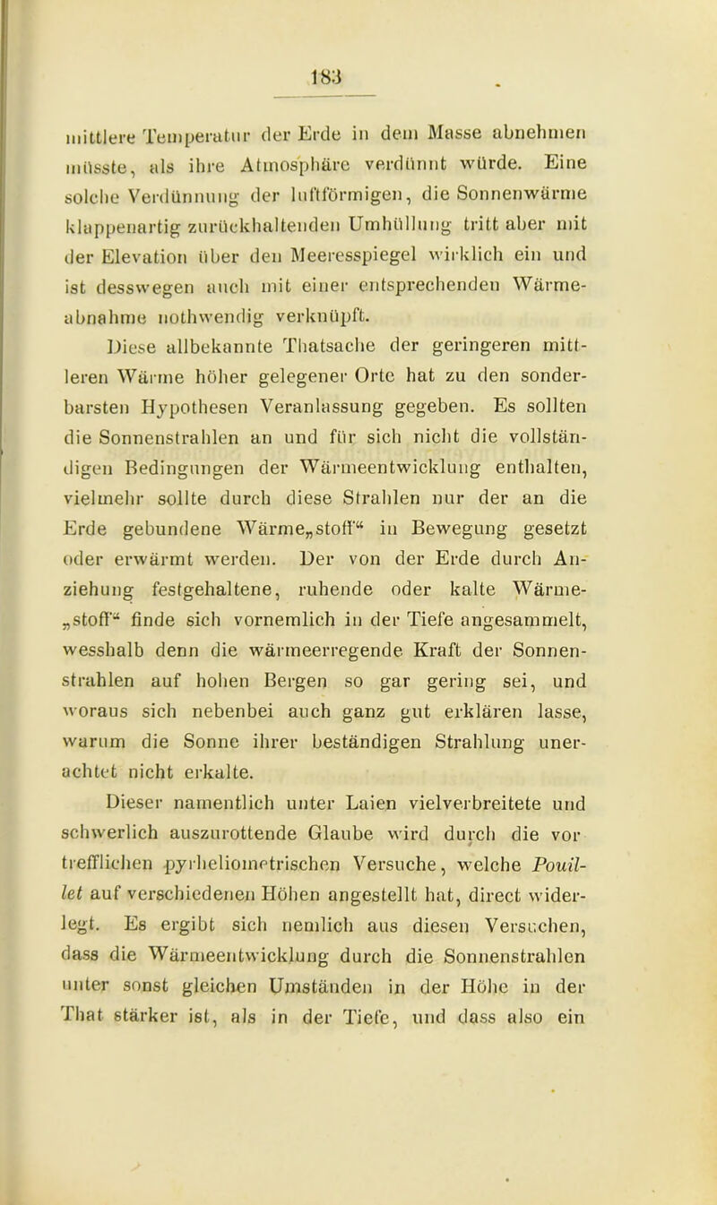 mittlere Temperatur der Erde in dem Masse abnehmen müsste, als ihre Atmosphäre verdünnt würde. Eine solche Verdünnung der luftförmigen, die Sonnenwörme klappenartig zurückhaltenden Umhüllung tritt aber mit der Elevation über den Meeresspiegel wirklich ein und ist desswegen auch mit einer entsprechenden Wärme- abnahme nothwendig verknüpft. Diese allbekannte Thatsache der geringeren mitt- leren Wärme höher gelegener Orte hat zu den sonder- barsten Hypothesen Veranlassung gegeben. Es sollten die Sonnenstrahlen an und für sich nicht die vollstän- digen Bedingungen der Wärmeentwicklung enthalten, vielmehr sollte durch diese Strahlen nur der an die Erde gebundene Wärme„stoff“ in Bewegung gesetzt oder erwärmt werden. Der von der Erde durch An- ziehung festgehaltene, ruhende oder kalte Wärme- „stoff“ finde sich vornemlich in der Tiefe angesammelt, wesshalb denn die wärmeerregende Kraft der Sonnen- strahlen auf hohen Bergen so gar gering sei, und woraus sich nebenbei auch ganz gut erklären lasse, warum die Sonne ihrer beständigen Strahlung uner- achtet nicht erkalte. Dieser namentlich unter Laien vielverbreitete und schwerlich auszurottende Glaube wird durch die vor 4 trefflichen pyrheliometrischen Versuche, welche Pouil- let auf verschiedenen Höhen angestellt hat, direct wider- legt. Es ergibt sich nemlich aus diesen Versuchen, dass die Wärmeentwicklung durch die Sonnenstrahlen unter sonst gleichen Umständen in der Höhe in der That stärker ist, als in der Tiefe, und dass also ein