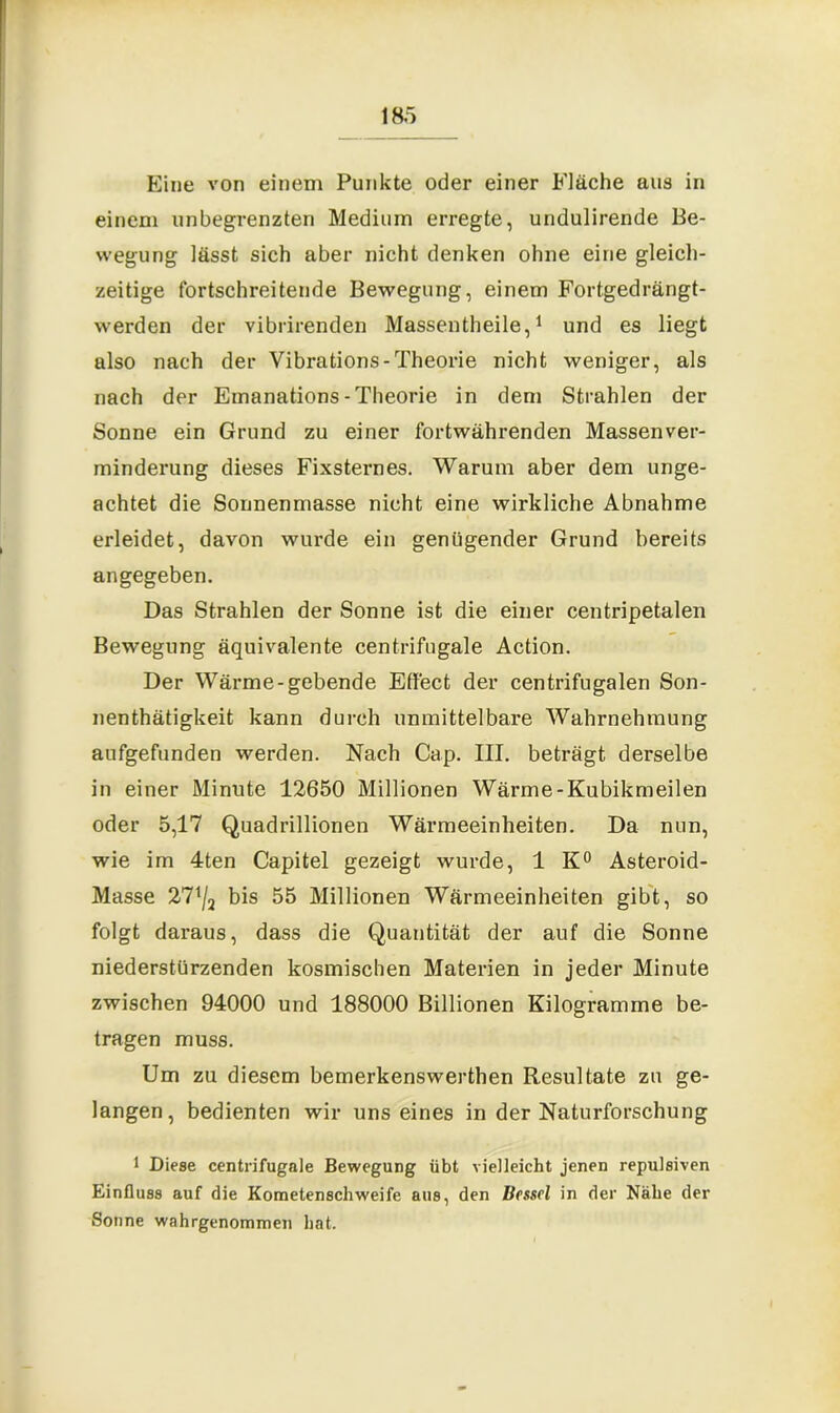 Eine von einem Punkte oder einer Fläche aus in einem unbegrenzten Medium erregte, undulirende Be- wegung lässt sich aber nicht denken ohne eine gleich- zeitige fortschreitende Bewegung, einem Fortgedrängt- werden der vibrirenden Massentheile,1 und es liegt also nach der Vibrations-Theorie nicht weniger, als nach der Emanations- Theorie in dem Strahlen der Sonne ein Grund zu einer fortwährenden Massenver- minderung dieses Fixsternes. Warum aber dem unge- achtet die Sonnenmasse nicht eine wirkliche Abnahme erleidet, davon wurde ein genügender Grund bereits angegeben. Das Strahlen der Sonne ist die einer centripetalen Bewegung äquivalente centrifugale Action. Der Wärme-gebende Effect der centrifugalen Son- nenthätigkeit kann durch unmittelbare Wahrnehmung aufgefunden werden. Nach Cap. III. beträgt derselbe in einer Minute 12650 Millionen Wärme-Kubikmeilen oder 5,17 Quadrillionen Wärmeeinheiten. Da nun, wie im 4ten Capitel gezeigt wurde, 1 K° Asteroid- Masse 271/a bis 55 Millionen Wärmeeinheiten gibt, so folgt daraus, dass die Quantität der auf die Sonne niederstürzenden kosmischen Materien in jeder Minute zwischen 94000 und 188000 Billionen Kilogramme be- tragen muss. Um zu diesem bemerkenswerthen Resultate zu ge- langen, bedienten wir uns eines in der Naturforschung 1 Diese centrifugale Bewegung übt vielleicht jenen repulsiven Einfluss auf die Kometenschweife aus, den Brsscl in der Nähe der Sonne wahrgenommen hat.
