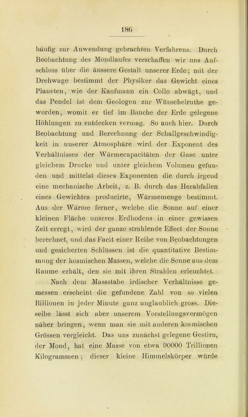 180 häufig zur Anwendung gebrachten Verfahrens. Durch Beobachtung des Mondlaufes verschaffen wir uns Auf- schluss über die äussere Gestalt unserer Erde; mit der Drehwage bestimmt der Physiker das Gewicht eines Planeten, wie der Kaufmann ein Collo abwägt, und das Pendel ist dem Geologen zur Wünschelruthe ge- worden, womit er tief im Bauche der Erde gelegene Höhlungen zu entdecken vermag. So auch hier. Durch Beobachtung und Berechnung der Schallgeschwindig- keit in unserer Atmosphäre wird der Exponent des Verhältnisses der Wärmecapacitäten der Gase unter gleichem Drucke und unter gleichem Volumen gefun- den und mittelst dieses Exponenten die durch irgend eine mechanische Arbeit, z. B. durch das Herabfallen eines Gewichtes producirte, Wärmemenge bestimmt. Aus der Wärme ferner, welche die Sonne auf einer kleinen Fläche unseres Erdbodens in einer gewissen Zeiten-egt, wird der ganze strahlende Effect der Sonne berechnet, und dasFacit einer Beihe von Beobachtungen und gesicherten Schlüssen ist die quantitative Bestim- mung der kosmischen Massen, welche die Sonne aus dem Raume erhält, den sie mit ihren Strahlen erleuchtet. Nach dem Massstabe irdischer Verhältnisse ge- messen erscheint die gefundene Zahl von so vielen Billionen in jeder Minute ganz unglaublich gross. Die- selbe lässt sich aber unserem Vorstellungsvermögen näher bringen, wenn man sie mit anderen kosmischen Grössen vergleicht. Das uns zunächst gelegene Gestirn, der Mond, hat eine Masse von etwa 90000 Trillionen Kilogrammen ; dieser kleine Himmelskörper würde